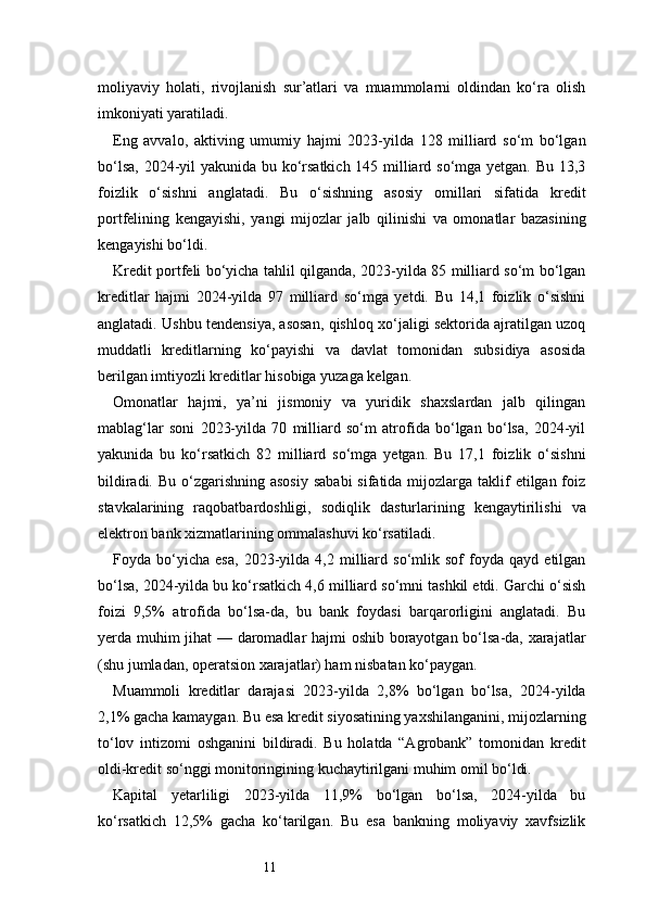 11moliyaviy   holati,   rivojlanish   sur’atlari   va   muammolarni   oldindan   ko‘ra   olish
imkoniyati yaratiladi.
Eng   avvalo,   aktiving   umumiy   hajmi   2023-yilda   128   milliard   so‘m   bo‘lgan
bo‘lsa, 2024-yil  yakunida bu ko‘rsatkich 145 milliard so‘mga yetgan. Bu 13,3
foizlik   o‘sishni   anglatadi.   Bu   o‘sishning   asosiy   omillari   sifatida   kredit
portfelining   kengayishi,   yangi   mijozlar   jalb   qilinishi   va   omonatlar   bazasining
kengayishi bo‘ldi.
Kredit portfeli bo‘yicha tahlil qilganda, 2023-yilda 85 milliard so‘m bo‘lgan
kreditlar   hajmi   2024-yilda   97   milliard   so‘mga   yetdi.   Bu   14,1   foizlik   o‘sishni
anglatadi. Ushbu tendensiya, asosan, qishloq xo‘jaligi sektorida ajratilgan uzoq
muddatli   kreditlarning   ko‘payishi   va   davlat   tomonidan   subsidiya   asosida
berilgan imtiyozli kreditlar hisobiga yuzaga kelgan.
Omonatlar   hajmi,   ya’ni   jismoniy   va   yuridik   shaxslardan   jalb   qilingan
mablag‘lar   soni   2023-yilda   70   milliard   so‘m   atrofida   bo‘lgan   bo‘lsa,   2024-yil
yakunida   bu   ko‘rsatkich   82   milliard   so‘mga   yetgan.   Bu   17,1   foizlik   o‘sishni
bildiradi. Bu  o‘zgarishning asosiy  sababi  sifatida mijozlarga taklif  etilgan foiz
stavkalarining   raqobatbardoshligi,   sodiqlik   dasturlarining   kengaytirilishi   va
elektron bank xizmatlarining ommalashuvi ko‘rsatiladi.
Foyda   bo‘yicha   esa,   2023-yilda   4,2   milliard   so‘mlik   sof   foyda   qayd   etilgan
bo‘lsa, 2024-yilda bu ko‘rsatkich 4,6 milliard so‘mni tashkil etdi. Garchi o‘sish
foizi   9,5%   atrofida   bo‘lsa-da,   bu   bank   foydasi   barqarorligini   anglatadi.   Bu
yerda muhim jihat — daromadlar hajmi oshib borayotgan bo‘lsa-da, xarajatlar
(shu jumladan, operatsion xarajatlar) ham nisbatan ko‘paygan.
Muammoli   kreditlar   darajasi   2023-yilda   2,8%   bo‘lgan   bo‘lsa,   2024-yilda
2,1% gacha kamaygan. Bu esa kredit siyosatining yaxshilanganini, mijozlarning
to‘lov   intizomi   oshganini   bildiradi.   Bu   holatda   “Agrobank”   tomonidan   kredit
oldi-kredit so‘nggi monitoringining kuchaytirilgani muhim omil bo‘ldi.
Kapital   yetarliligi   2023-yilda   11,9%   bo‘lgan   bo‘lsa,   2024-yilda   bu
ko‘rsatkich   12,5%   gacha   ko‘tarilgan.   Bu   esa   bankning   moliyaviy   xavfsizlik 