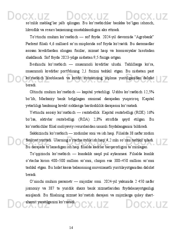 14so‘mlik   mablag‘lar   jalb   qilingan.   Bu   ko‘rsatkichlar   bankka   bo‘lgan   ishonch,
likvidlik va resurs bazasining mustahkamligini aks ettiradi.
To‘rtinchi  muhim ko‘rsatkich — sof  foyda. 2024-yil  davomida “Agrobank”
Parkent filiali 4,6 milliard so‘m miqdorida sof foyda ko‘rsatdi. Bu daromadlar
asosan   kreditlardan   olingan   foizlar,   xizmat   haqi   va   komissiyalar   hisobidan
shakllandi. Sof foyda 2023-yilga nisbatan 9,5 foizga ortgan.
Beshinchi   ko‘rsatkich   —   muammoli   kreditlar   ulushi.   Tahlillarga   ko‘ra,
muammoli   kreditlar   portfelining   2,1   foizini   tashkil   etgan.   Bu   nisbatan   past
ko‘rsatkich   hisoblanadi   va   kredit   siyosatining   oqilona   yuritilganidan   dalolat
beradi.
Oltinchi   muhim   ko‘rsatkich   —   kapital   yetarliligi.   Ushbu   ko‘rsatkich   12,5%
bo‘lib,   Markaziy   bank   belgilagan   minimal   darajadan   yuqoriroq.   Kapital
yetarliligi bankning kredit risklariga bardoshlilik darajasini ko‘rsatadi.
Yettinchi   asosiy   ko‘rsatkich   —   rentabellik.   Kapital   rentabelligi   (ROE)   16%
bo‘lsa,   aktivlar   rentabelligi   (ROA)   2,8%   atrofida   qayd   etilgan.   Bu
ko‘rsatkichlar filial moliyaviy resurslaridan unumli foydalanganini bildiradi.
Sakkizinchi ko‘rsatkich — xodimlar soni va ish haqi. Filialda 38 nafar xodim
faoliyat yuritadi. Ularning o‘rtacha oylik ish haqi 4,2 mln so‘mni tashkil qiladi.
Bu darajada to‘lanadigan ish haqi filialda kadrlar barqarorligini ta’minlagan.
To‘qqizinchi   ko‘rsatkich   —   kundalik   naqd   pul   aylanmasi.   Filialda   kunlik
o‘rtacha   kirim   400–500   million   so‘mni,   chiqim   esa   380–450   million   so‘mni
tashkil etgan. Bu holat kassa balansining muvozanatli yuritilayotganidan dalolat
beradi.
O‘ninchi   muhim   parametr   —   mijozlar   soni.   2024-yil   yakunida   2   450   nafar
jismoniy   va   387   ta   yuridik   shaxs   bank   xizmatlaridan   foydalanayotganligi
aniqlandi.   Bu   filialning   xizmat   ko‘rsatish   darajasi   va   mijozlarga   qulay   shart-
sharoit yaratilganini ko‘rsatadi. 