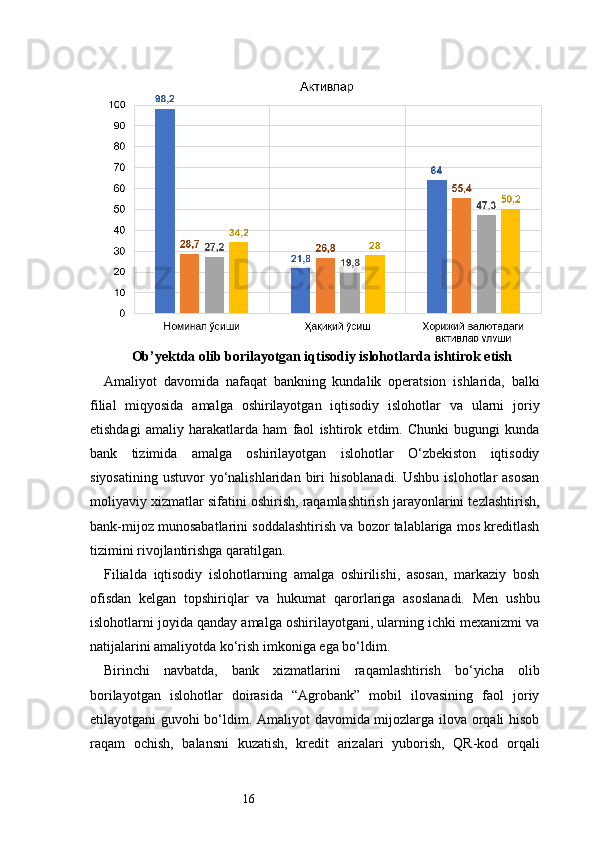 16Ob’yektda olib borilayotgan iqtisodiy islohotlarda ishtirok etish
Amaliyot   davomida   nafaqat   bankning   kundalik   operatsion   ishlarida,   balki
filial   miqyosida   amalga   oshirilayotgan   iqtisodiy   islohotlar   va   ularni   joriy
etishdagi   amaliy   harakatlarda   ham   faol   ishtirok   etdim.   Chunki   bugungi   kunda
bank   tizimida   amalga   oshirilayotgan   islohotlar   O‘zbekiston   iqtisodiy
siyosatining   ustuvor   yo‘nalishlaridan  biri   hisoblanadi.  Ushbu  islohotlar   asosan
moliyaviy xizmatlar sifatini oshirish, raqamlashtirish jarayonlarini tezlashtirish,
bank-mijoz munosabatlarini soddalashtirish va bozor talablariga mos kreditlash
tizimini rivojlantirishga qaratilgan.
Filialda   iqtisodiy   islohotlarning   amalga   oshirilishi,   asosan,   markaziy   bosh
ofisdan   kelgan   topshiriqlar   va   hukumat   qarorlariga   asoslanadi.   Men   ushbu
islohotlarni joyida qanday amalga oshirilayotgani, ularning ichki mexanizmi va
natijalarini amaliyotda ko‘rish imkoniga ega bo‘ldim.
Birinchi   navbatda,   bank   xizmatlarini   raqamlashtirish   bo‘yicha   olib
borilayotgan   islohotlar   doirasida   “Agrobank”   mobil   ilovasining   faol   joriy
etilayotgani guvohi bo‘ldim. Amaliyot davomida mijozlarga ilova orqali hisob
raqam   ochish,   balansni   kuzatish,   kredit   arizalari   yuborish,   QR-kod   orqali 