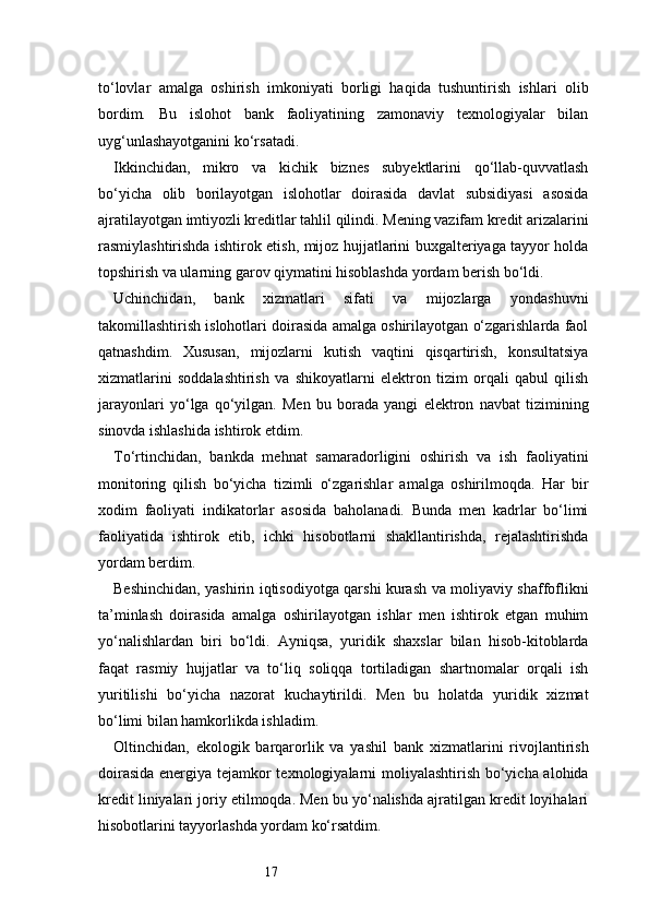17to‘lovlar   amalga   oshirish   imkoniyati   borligi   haqida   tushuntirish   ishlari   olib
bordim.   Bu   islohot   bank   faoliyatining   zamonaviy   texnologiyalar   bilan
uyg‘unlashayotganini ko‘rsatadi.
Ikkinchidan,   mikro   va   kichik   biznes   subyektlarini   qo‘llab-quvvatlash
bo‘yicha   olib   borilayotgan   islohotlar   doirasida   davlat   subsidiyasi   asosida
ajratilayotgan imtiyozli kreditlar tahlil qilindi. Mening vazifam kredit arizalarini
rasmiylashtirishda ishtirok etish, mijoz hujjatlarini buxgalteriyaga tayyor holda
topshirish va ularning garov qiymatini hisoblashda yordam berish bo‘ldi.
Uchinchidan,   bank   xizmatlari   sifati   va   mijozlarga   yondashuvni
takomillashtirish islohotlari doirasida amalga oshirilayotgan o‘zgarishlarda faol
qatnashdim.   Xususan,   mijozlarni   kutish   vaqtini   qisqartirish,   konsultatsiya
xizmatlarini   soddalashtirish   va   shikoyatlarni   elektron   tizim   orqali   qabul   qilish
jarayonlari   yo‘lga   qo‘yilgan.   Men   bu   borada   yangi   elektron   navbat   tizimining
sinovda ishlashida ishtirok etdim.
To‘rtinchidan,   bankda   mehnat   samaradorligini   oshirish   va   ish   faoliyatini
monitoring   qilish   bo‘yicha   tizimli   o‘zgarishlar   amalga   oshirilmoqda.   Har   bir
xodim   faoliyati   indikatorlar   asosida   baholanadi.   Bunda   men   kadrlar   bo‘limi
faoliyatida   ishtirok   etib,   ichki   hisobotlarni   shakllantirishda,   rejalashtirishda
yordam berdim.
Beshinchidan, yashirin iqtisodiyotga qarshi kurash va moliyaviy shaffoflikni
ta’minlash   doirasida   amalga   oshirilayotgan   ishlar   men   ishtirok   etgan   muhim
yo‘nalishlardan   biri   bo‘ldi.   Ayniqsa,   yuridik   shaxslar   bilan   hisob-kitoblarda
faqat   rasmiy   hujjatlar   va   to‘liq   soliqqa   tortiladigan   shartnomalar   orqali   ish
yuritilishi   bo‘yicha   nazorat   kuchaytirildi.   Men   bu   holatda   yuridik   xizmat
bo‘limi bilan hamkorlikda ishladim.
Oltinchidan,   ekologik   barqarorlik   va   yashil   bank   xizmatlarini   rivojlantirish
doirasida energiya tejamkor texnologiyalarni moliyalashtirish bo‘yicha alohida
kredit liniyalari joriy etilmoqda. Men bu yo‘nalishda ajratilgan kredit loyihalari
hisobotlarini tayyorlashda yordam ko‘rsatdim. 