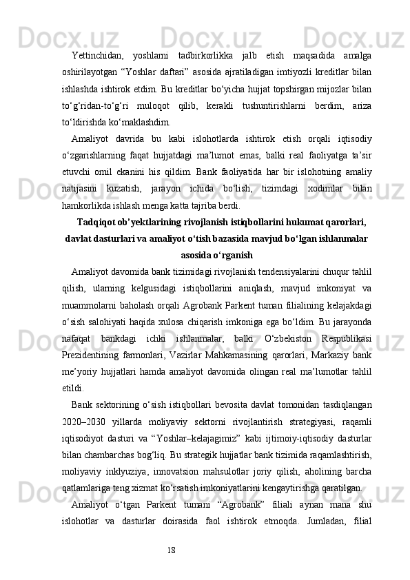 18Yettinchidan,   yoshlarni   tadbirkorlikka   jalb   etish   maqsadida   amalga
oshirilayotgan   “Yoshlar   daftari”   asosida   ajratiladigan   imtiyozli   kreditlar   bilan
ishlashda ishtirok etdim. Bu kreditlar bo‘yicha hujjat topshirgan mijozlar bilan
to‘g‘ridan-to‘g‘ri   muloqot   qilib,   kerakli   tushuntirishlarni   berdim,   ariza
to‘ldirishda ko‘maklashdim.
Amaliyot   davrida   bu   kabi   islohotlarda   ishtirok   etish   orqali   iqtisodiy
o‘zgarishlarning   faqat   hujjatdagi   ma’lumot   emas,   balki   real   faoliyatga   ta’sir
etuvchi   omil   ekanini   his   qildim.   Bank   faoliyatida   har   bir   islohotning   amaliy
natijasini   kuzatish,   jarayon   ichida   bo‘lish,   tizimdagi   xodimlar   bilan
hamkorlikda ishlash menga katta tajriba berdi.
Tadqiqot ob’yektlarining rivojlanish istiqbollarini hukumat qarorlari,
davlat dasturlari va amaliyot o‘tish bazasida mavjud bo‘lgan ishlanmalar
asosida o‘rganish
Amaliyot davomida bank tizimidagi rivojlanish tendensiyalarini chuqur tahlil
qilish,   ularning   kelgusidagi   istiqbollarini   aniqlash,   mavjud   imkoniyat   va
muammolarni   baholash   orqali   Agrobank  Parkent   tuman   filialining   kelajakdagi
o‘sish  salohiyati   haqida  xulosa   chiqarish   imkoniga  ega  bo‘ldim.  Bu   jarayonda
nafaqat   bankdagi   ichki   ishlanmalar,   balki   O‘zbekiston   Respublikasi
Prezidentining   farmonlari,   Vazirlar   Mahkamasining   qarorlari,   Markaziy   bank
me’yoriy   hujjatlari   hamda   amaliyot   davomida   olingan   real   ma’lumotlar   tahlil
etildi.
Bank   sektorining   o‘sish   istiqbollari   bevosita   davlat   tomonidan   tasdiqlangan
2020–2030   yillarda   moliyaviy   sektorni   rivojlantirish   strategiyasi,   raqamli
iqtisodiyot   dasturi   va   “Yoshlar–kelajagimiz”   kabi   ijtimoiy-iqtisodiy   dasturlar
bilan chambarchas bog‘liq. Bu strategik hujjatlar bank tizimida raqamlashtirish,
moliyaviy   inklyuziya,   innovatsion   mahsulotlar   joriy   qilish,   aholining   barcha
qatlamlariga teng xizmat ko‘rsatish imkoniyatlarini kengaytirishga qaratilgan.
Amaliyot   o‘tgan   Parkent   tumani   “Agrobank”   filiali   aynan   mana   shu
islohotlar   va   dasturlar   doirasida   faol   ishtirok   etmoqda.   Jumladan,   filial 
