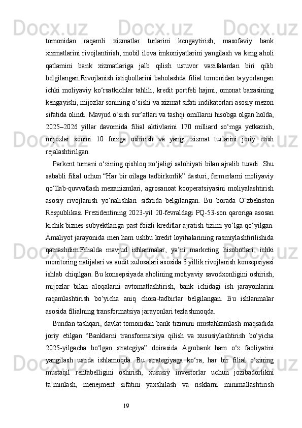 19tomonidan   raqamli   xizmatlar   turlarini   kengaytirish,   masofaviy   bank
xizmatlarini rivojlantirish, mobil ilova imkoniyatlarini yangilash va keng aholi
qatlamini   bank   xizmatlariga   jalb   qilish   ustuvor   vazifalardan   biri   qilib
belgilangan.Rivojlanish istiqbollarini baholashda filial tomonidan tayyorlangan
ichki   moliyaviy  ko‘rsatkichlar  tahlili,  kredit  portfeli   hajmi,  omonat  bazasining
kengayishi, mijozlar sonining o‘sishi va xizmat sifati indikatorlari asosiy mezon
sifatida olindi. Mavjud o‘sish sur’atlari va tashqi omillarni hisobga olgan holda,
2025–2026   yillar   davomida   filial   aktivlarini   170   milliard   so‘mga   yetkazish,
mijozlar   sonini   10   foizga   oshirish   va   yangi   xizmat   turlarini   joriy   etish
rejalashtirilgan.
Parkent tumani o‘zining qishloq xo‘jaligi salohiyati  bilan ajralib turadi. Shu
sababli filial uchun “Har bir oilaga tadbirkorlik” dasturi, fermerlarni moliyaviy
qo‘llab-quvvatlash   mexanizmlari,   agrosanoat   kooperatsiyasini   moliyalashtirish
asosiy   rivojlanish   yo‘nalishlari   sifatida   belgilangan.   Bu   borada   O‘zbekiston
Respublikasi  Prezidentining 2023-yil 20-fevraldagi PQ-53-son qaroriga asosan
kichik biznes subyektlariga past foizli kreditlar ajratish tizimi yo‘lga qo‘yilgan.
Amaliyot jarayonida men ham ushbu kredit loyihalarining rasmiylashtirilishida
qatnashdim.Filialda   mavjud   ishlanmalar,   ya’ni   marketing   hisobotlari,   ichki
monitoring natijalari va audit xulosalari asosida 3 yillik rivojlanish konsepsiyasi
ishlab chiqilgan. Bu konsepsiyada aholining moliyaviy savodxonligini oshirish,
mijozlar   bilan   aloqalarni   avtomatlashtirish,   bank   ichidagi   ish   jarayonlarini
raqamlashtirish   bo‘yicha   aniq   chora-tadbirlar   belgilangan.   Bu   ishlanmalar
asosida filialning transformatsiya jarayonlari tezlashmoqda.
Bundan tashqari, davlat tomonidan bank tizimini mustahkamlash maqsadida
joriy   etilgan   “Banklarni   transformatsiya   qilish   va   xususiylashtirish   bo‘yicha
2025-yilgacha   bo‘lgan   strategiya”   doirasida   Agrobank   ham   o‘z   faoliyatini
yangilash   ustida   ishlamoqda.   Bu   strategiyaga   ko‘ra,   har   bir   filial   o‘zining
mustaqil   rentabelligini   oshirish,   xususiy   investorlar   uchun   jozibadorlikni
ta’minlash,   menejment   sifatini   yaxshilash   va   risklarni   minimallashtirish 