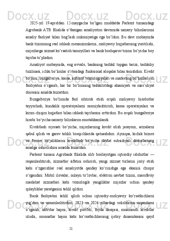 212025-yil   19-apreldan   12-maygacha   bo‘lgan   muddatda   Parkent   tumanidagi
Agrobank   ATB   filialida   o‘tkazgan   amaliyotim   davomida   nazariy   bilimlarimni
amaliy   faoliyat   bilan   bog‘lash   imkoniyatiga   ega   bo‘ldim.   Bu   davr   mobaynida
bank tizimining real ishlash mexanizmlarini, moliyaviy hujjatlarning yuritilishi,
mijozlarga xizmat ko‘rsatish tamoyillari va bank boshqaruv tizimi bo‘yicha boy
tajriba to‘pladim.
Amaliyot   mobaynida,   eng   avvalo,   bankning   tashkil   topgan   tarixi,   tashkiliy
tuzilmasi, ichki bo‘limlar o‘rtasidagi funksional aloqalar bilan tanishdim. Kredit
bo‘limi, buxgalteriya, kassa, axborot texnologiyalari va marketing bo‘limlari ish
faoliyatini   o‘rganib,   har   bir   bo‘limning   tashkilotdagi   ahamiyati   va   mas’uliyat
doirasini amalda kuzatdim.
Buxgalteriya   bo‘limida   faol   ishtirok   etish   orqali   moliyaviy   hisobotlar
tayyorlash,   kundalik   operatsiyalarni   rasmiylashtirish,   kassa   operatsiyalari   va
kirim-chiqim hujjatlari bilan ishlash tajribasini orttirdim. Bu orqali buxgalteriya
hisobi bo‘yicha nazariy bilimlarim mustahkamlandi.
Kreditlash   siyosati   bo‘yicha,   mijozlarning   kredit   olish   jarayoni,   arizalarni
qabul   qilish   va   garov  tahlili   bosqichlarida   qatnashdim.   Ayniqsa,   kichik   biznes
va   fermer   xo‘jaliklarini   kreditlash   bo‘yicha   davlat   subsidiyali   dasturlarning
amalga oshirilishini amalda kuzatdim.
Parkent   tumani   Agrobank   filialida   olib   borilayotgan   iqtisodiy   islohotlar   —
raqamlashtirish,   xizmatlar   sifatini   oshirish,   yangi   xizmat   turlarini   joriy   etish
kabi   o‘zgarishlar   real   amaliyotda   qanday   ko‘rinishga   ega   ekanini   chuqur
o‘rgandim.  Mobil  ilovalar,  onlayn  to‘lovlar,  elektron  navbat  tizimi,  masofaviy
maslahat   xizmatlari   kabi   texnologik   yangiliklar   mijozlar   uchun   qanday
qulayliklar yaratganini tahlil qildim.
Bank   faoliyatini   tahlil   qilish   uchun   iqtisodiy-moliyaviy   ko‘rsatkichlarni
yig‘dim   va   umumlashtirdim.   2023   va   2024-yillardagi   solishtirma   raqamlarni
o‘rganib,   aktivlar   hajmi,   kredit   portfeli,   foyda   darajasi,   muammoli   kreditlar
ulushi,   omonatlar   hajmi   kabi   ko‘rsatkichlarning   ijobiy   dinamikasini   qayd 