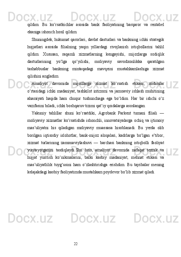 22qildim.   Bu   ko‘rsatkichlar   asosida   bank   faoliyatining   barqaror   va   rentabel
ekaniga ishonch hosil qildim.
Shuningdek, hukumat qarorlari, davlat dasturlari va bankning ichki strategik
hujjatlari   asosida   filialning   yaqin   yillardagi   rivojlanish   istiqbollarini   tahlil
qildim.   Xususan,   raqamli   xizmatlarning   kengayishi,   mijozlarga   sodiqlik
dasturlarining   yo‘lga   qo‘yilishi,   moliyaviy   savodxonlikka   qaratilgan
tashabbuslar   bankning   mintaqadagi   mavqeini   mustahkamlashiga   xizmat
qilishini angladim.
Amaliyot   davomida   mijozlarga   xizmat   ko‘rsatish   etikasi,   xodimlar
o‘rtasidagi  ichki   madaniyat, tashkilot  intizomi  va  jamoaviy  ishlash  muhitining
ahamiyati   haqida   ham   chuqur   tushunchaga   ega   bo‘ldim.   Har   bir   ishchi   o‘z
vazifasini biladi, ichki boshqaruv tizimi qat’iy qoidalarga asoslangan.
Yakuniy   tahlillar   shuni   ko‘rsatdiki,   Agrobank   Parkent   tumani   filiali   —
moliyaviy   xizmatlar   ko‘rsatishda   ishonchli,   innovatsiyalarga   ochiq   va   ijtimoiy
mas’uliyatni   his   qiladigan   moliyaviy   muassasa   hisoblanadi.   Bu   yerda   olib
borilgan   iqtisodiy   islohotlar,   bank-mijoz   aloqalari,   kadrlarga   bo‘lgan   e’tibor,
xizmat   turlarining   zamonaviylashuvi   —   barchasi   bankning   istiqbolli   faoliyat
yuritayotganini   tasdiqlaydi.Shu   bois,   amaliyot   davomida   nafaqat   texnik   va
hujjat   yuritish   ko‘nikmalarini,   balki   kasbiy   madaniyat,   mehnat   etikasi   va
mas’uliyatlilik   tuyg‘usini   ham   o‘zlashtirishga   erishdim.   Bu   tajribalar   mening
kelajakdagi kasbiy faoliyatimda mustahkam poydevor bo‘lib xizmat qiladi. 