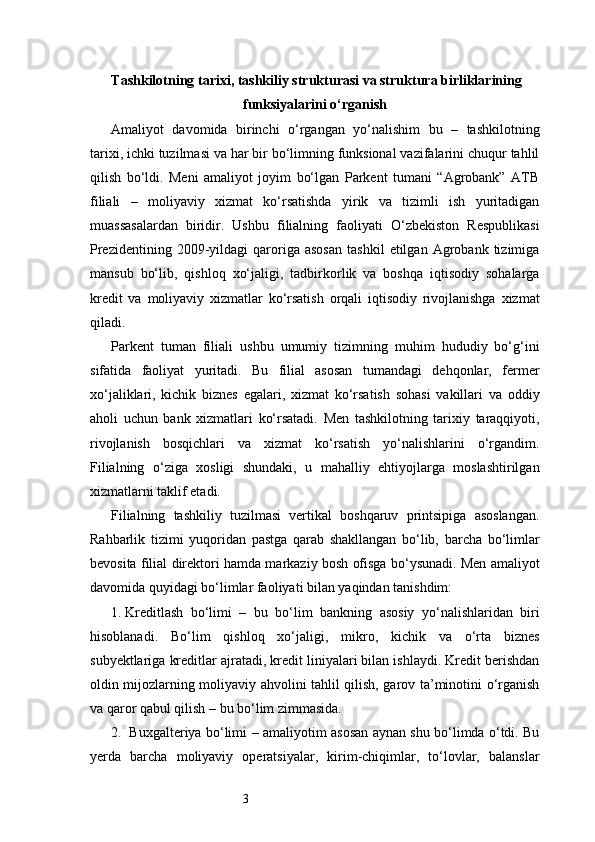 3 Tashkilotning tarixi, tashkiliy strukturasi va struktura birliklarining
funksiyalarini o‘rganish
Amaliyot   davomida   birinchi   o‘rgangan   yo‘nalishim   bu   –   tashkilotning
tarixi, ichki tuzilmasi va har bir bo‘limning funksional vazifalarini chuqur tahlil
qilish   bo‘ldi.   Meni   amaliyot   joyim   bo‘lgan   Parkent   tumani   “Agrobank”   ATB
filiali   –   moliyaviy   xizmat   ko‘rsatishda   yirik   va   tizimli   ish   yuritadigan
muassasalardan   biridir.   Ushbu   filialning   faoliyati   O‘zbekiston   Respublikasi
Prezidentining   2009-yildagi   qaroriga   asosan   tashkil   etilgan   Agrobank  tizimiga
mansub   bo‘lib,   qishloq   xo‘jaligi,   tadbirkorlik   va   boshqa   iqtisodiy   sohalarga
kredit   va   moliyaviy   xizmatlar   ko‘rsatish   orqali   iqtisodiy   rivojlanishga   xizmat
qiladi.
Parkent   tuman   filiali   ushbu   umumiy   tizimning   muhim   hududiy   bo‘g‘ini
sifatida   faoliyat   yuritadi.   Bu   filial   asosan   tumandagi   dehqonlar,   fermer
xo‘jaliklari,   kichik   biznes   egalari,   xizmat   ko‘rsatish   sohasi   vakillari   va   oddiy
aholi   uchun   bank   xizmatlari   ko‘rsatadi.   Men   tashkilotning   tarixiy   taraqqiyoti,
rivojlanish   bosqichlari   va   xizmat   ko‘rsatish   yo‘nalishlarini   o‘rgandim.
Filialning   o‘ziga   xosligi   shundaki,   u   mahalliy   ehtiyojlarga   moslashtirilgan
xizmatlarni taklif etadi.
Filialning   tashkiliy   tuzilmasi   vertikal   boshqaruv   printsipiga   asoslangan.
Rahbarlik   tizimi   yuqoridan   pastga   qarab   shakllangan   bo‘lib,   barcha   bo‘limlar
bevosita filial direktori hamda markaziy bosh ofisga bo‘ysunadi. Men amaliyot
davomida quyidagi bo‘limlar faoliyati bilan yaqindan tanishdim:
1.  Kreditlash   bo‘limi   –   bu   bo‘lim   bankning   asosiy   yo‘nalishlaridan   biri
hisoblanadi.   Bo‘lim   qishloq   xo‘jaligi,   mikro,   kichik   va   o‘rta   biznes
subyektlariga kreditlar ajratadi, kredit liniyalari bilan ishlaydi. Kredit berishdan
oldin mijozlarning moliyaviy ahvolini tahlil qilish, garov ta’minotini o‘rganish
va qaror qabul qilish – bu bo‘lim zimmasida.
2.    Buxgalteriya bo‘limi – amaliyotim asosan aynan shu bo‘limda o‘tdi. Bu
yerda   barcha   moliyaviy   operatsiyalar,   kirim-chiqimlar,   to‘lovlar,   balanslar 