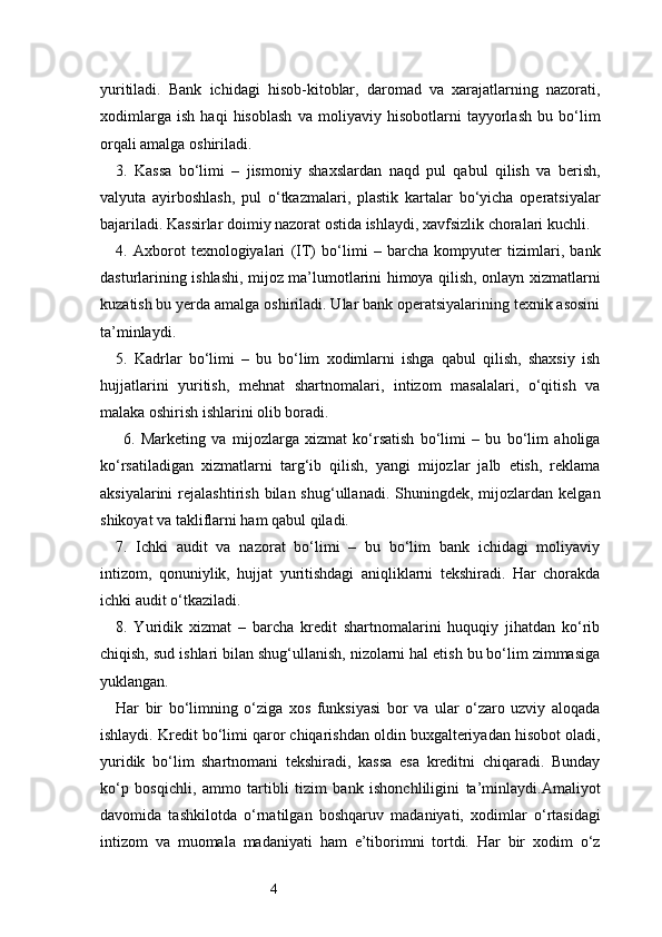 4yuritiladi.   Bank   ichidagi   hisob-kitoblar,   daromad   va   xarajatlarning   nazorati,
xodimlarga   ish   haqi   hisoblash   va   moliyaviy   hisobotlarni   tayyorlash   bu   bo‘lim
orqali amalga oshiriladi.
3.   Kassa   bo‘limi   –   jismoniy   shaxslardan   naqd   pul   qabul   qilish   va   berish,
valyuta   ayirboshlash,   pul   o‘tkazmalari,   plastik   kartalar   bo‘yicha   operatsiyalar
bajariladi. Kassirlar doimiy nazorat ostida ishlaydi, xavfsizlik choralari kuchli.
4.   Axborot   texnologiyalari   (IT)   bo‘limi   –   barcha   kompyuter   tizimlari,   bank
dasturlarining ishlashi, mijoz ma’lumotlarini himoya qilish, onlayn xizmatlarni
kuzatish bu yerda amalga oshiriladi. Ular bank operatsiyalarining texnik asosini
ta’minlaydi.
5.   Kadrlar   bo‘limi   –   bu   bo‘lim   xodimlarni   ishga   qabul   qilish,   shaxsiy   ish
hujjatlarini   yuritish,   mehnat   shartnomalari,   intizom   masalalari,   o‘qitish   va
malaka oshirish ishlarini olib boradi.
6.   Marketing   va   mijozlarga   xizmat   ko‘rsatish   bo‘limi   –   bu   bo‘lim   aholiga
ko‘rsatiladigan   xizmatlarni   targ‘ib   qilish,   yangi   mijozlar   jalb   etish,   reklama
aksiyalarini  rejalashtirish  bilan  shug‘ullanadi.  Shuningdek,  mijozlardan  kelgan
shikoyat va takliflarni ham qabul qiladi.
7.   Ichki   audit   va   nazorat   bo‘limi   –   bu   bo‘lim   bank   ichidagi   moliyaviy
intizom,   qonuniylik,   hujjat   yuritishdagi   aniqliklarni   tekshiradi.   Har   chorakda
ichki audit o‘tkaziladi.
8.   Yuridik   xizmat   –   barcha   kredit   shartnomalarini   huquqiy   jihatdan   ko‘rib
chiqish, sud ishlari bilan shug‘ullanish, nizolarni hal etish bu bo‘lim zimmasiga
yuklangan.
Har   bir   bo‘limning   o‘ziga   xos   funksiyasi   bor   va   ular   o‘zaro   uzviy   aloqada
ishlaydi. Kredit bo‘limi qaror chiqarishdan oldin buxgalteriyadan hisobot oladi,
yuridik   bo‘lim   shartnomani   tekshiradi,   kassa   esa   kreditni   chiqaradi.   Bunday
ko‘p   bosqichli,   ammo   tartibli   tizim   bank   ishonchliligini   ta’minlaydi.Amaliyot
davomida   tashkilotda   o‘rnatilgan   boshqaruv   madaniyati,   xodimlar   o‘rtasidagi
intizom   va   muomala   madaniyati   ham   e’tiborimni   tortdi.   Har   bir   xodim   o‘z 