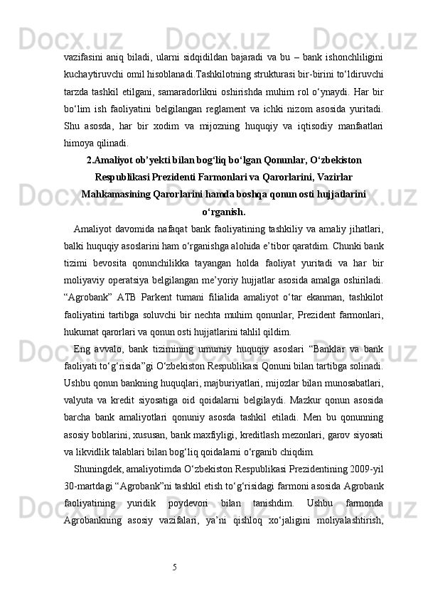 5vazifasini   aniq   biladi,   ularni   sidqidildan   bajaradi   va   bu   –   bank   ishonchliligini
kuchaytiruvchi omil hisoblanadi.Tashkilotning strukturasi bir-birini to‘ldiruvchi
tarzda   tashkil   etilgani,   samaradorlikni   oshirishda   muhim   rol   o‘ynaydi.   Har   bir
bo‘lim   ish   faoliyatini   belgilangan   reglament   va   ichki   nizom   asosida   yuritadi.
Shu   asosda,   har   bir   xodim   va   mijozning   huquqiy   va   iqtisodiy   manfaatlari
himoya qilinadi.
2. Amaliyot ob’yekti bilan bog‘liq bо‘lgan Qonunlar, О‘zbekiston
Respublikasi Prezidenti Farmonlari va Qarorlarini, Vazirlar
Mahkamasining Qarorlarini hamda boshqa qonun osti hujjatlarini
о‘rganish.
Amaliyot   davomida   nafaqat   bank   faoliyatining   tashkiliy   va   amaliy   jihatlari,
balki huquqiy asoslarini ham o‘rganishga alohida e’tibor qaratdim. Chunki bank
tizimi   bevosita   qonunchilikka   tayangan   holda   faoliyat   yuritadi   va   har   bir
moliyaviy operatsiya  belgilangan me’yoriy hujjatlar  asosida  amalga  oshiriladi.
“Agrobank”   ATB   Parkent   tumani   filialida   amaliyot   o‘tar   ekanman,   tashkilot
faoliyatini   tartibga   soluvchi   bir   nechta   muhim   qonunlar,   Prezident   farmonlari,
hukumat qarorlari va qonun osti hujjatlarini tahlil qildim.
Eng   avvalo,   bank   tizimining   umumiy   huquqiy   asoslari   “Banklar   va   bank
faoliyati to‘g‘risida”gi O‘zbekiston Respublikasi Qonuni bilan tartibga solinadi.
Ushbu qonun bankning huquqlari, majburiyatlari, mijozlar bilan munosabatlari,
valyuta   va   kredit   siyosatiga   oid   qoidalarni   belgilaydi.   Mazkur   qonun   asosida
barcha   bank   amaliyotlari   qonuniy   asosda   tashkil   etiladi.   Men   bu   qonunning
asosiy boblarini, xususan, bank maxfiyligi, kreditlash mezonlari, garov siyosati
va likvidlik talablari bilan bog‘liq qoidalarni o‘rganib chiqdim.
Shuningdek, amaliyotimda O‘zbekiston Respublikasi Prezidentining 2009-yil
30-martdagi “Agrobank”ni tashkil etish to‘g‘risidagi farmoni asosida Agrobank
faoliyatining   yuridik   poydevori   bilan   tanishdim.   Ushbu   farmonda
Agrobankning   asosiy   vazifalari,   ya’ni   qishloq   xo‘jaligini   moliyalashtirish, 