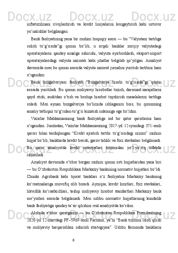 6infratuzilmani   rivojlantirish   va   kredit   liniyalarini   kengaytirish   kabi   ustuvor
yo‘nalishlar belgilangan.
Bank faoliyatining yana bir muhim huquqiy asosi  — bu “Valyutani  tartibga
solish   to‘g‘risida”gi   qonun   bo‘lib,   u   orqali   banklar   xorijiy   valyutadagi
operatsiyalarni   qanday   amalga   oshirishi,   valyuta   ayirboshlash,   eksport-import
operatsiyalaridagi   valyuta   nazorati   kabi   jihatlar   belgilab   qo‘yilgan.   Amaliyot
davomida men bu qonun asosida valyuta nazorat jurnalini yuritish tartibini ham
o‘rgandim.
Bank   buxgalteriyasi   faoliyati   “Buxgalteriya   hisobi   to‘g‘risida”gi   qonun
asosida   yuritiladi.  Bu   qonun   moliyaviy  hisobotlar   tuzish,   daromad-xarajatlarni
qayd   etish,   auditdan   o‘tish   va   boshqa   hisobot   topshirish   masalalarini   tartibga
soladi.   Men   aynan   buxgalteriya   bo‘limida   ishlaganim   bois,   bu   qonunning
amaliy tatbiqini to‘g‘ridan-to‘g‘ri kuzatish imkoniga ega bo‘ldim.
Vazirlar   Mahkamasining   bank   faoliyatiga   oid   bir   qator   qarorlarini   ham
o‘rgandim. Jumladan, Vazirlar Mahkamasining 2017-yil 12-iyundagi 371-sonli
qarori   bilan   tasdiqlangan   “Kredit   ajratish   tartibi   to‘g‘risidagi   nizom”   muhim
hujjat bo‘lib, banklarda kredit berish, garov tahlili va foiz stavkalari belgilanadi.
Bu   qaror   amaliyotda   kredit   menejerlari   tomonidan   yo‘l-yo‘riq   sifatida
ishlatiladi.
Amaliyot davomida e’tibor bergan muhim qonun osti hujjatlaridan yana biri
— bu O‘zbekiston Respublikasi Markaziy bankining normativ hujjatlari bo‘ldi.
Chunki   Agrobank   kabi   tijorat   banklari   o‘z   faoliyatini   Markaziy   bankning
ko‘rsatmalariga   muvofiq   olib   boradi.   Ayniqsa,   kredit   limitlari,   foiz   stavkalari,
likvidlik   ko‘rsatkichlari,   tashqi   moliyaviy   hisobot   standartlari   Markaziy   bank
me’yorlari   asosida   belgilanadi.   Men   ushbu   normativ   hujjatlarning   kundalik
bank faoliyatiga qanday ta’sir qilishini real amaliyotda ko‘rdim.
Alohida   e’tibor   qaratganim   —   bu   O‘zbekiston   Respublikasi   Prezidentining
2020-yil 12-martdagi PF–5969-sonli Farmoni, ya’ni “Bank tizimini isloh qilish
va   moliyaviy   barqarorlikni   oshirish   strategiyasi”.   Ushbu   farmonda   banklarni 