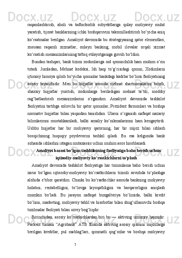 7raqamlashtirish,   aholi   va   tadbirkorlik   subyektlariga   qulay   moliyaviy   muhit
yaratish, tijorat banklarining ichki boshqaruvini takomillashtirish bo‘yicha aniq
ko‘rsatmalar berilgan. Amaliyot davomida bu strategiyaning qator elementlari,
xususan   raqamli   xizmatlar,   onlayn   banking,   mobil   ilovalar   orqali   xizmat
ko‘rsatish mexanizmlarining tatbiq etilayotganiga guvoh bo‘ldim.
Bundan tashqari, bank tizimi xodimlariga oid qonunchilik ham muhim o‘rin
tutadi.   Jumladan,   Mehnat   kodeksi,   Ish   haqi   to‘g‘risidagi   qonun,   Xodimlarni
ijtimoiy himoya qilish bo‘yicha qonunlar bankdagi kadrlar bo‘limi faoliyatining
asosiy   tayanchidir.   Men   bu   hujjatlar   asosida   mehnat   shartnomalarini   tuzish,
shaxsiy   hujjatlar   yuritish,   xodimlarga   beriladigan   mehnat   ta’tili,   moddiy
rag‘batlantirish   mexanizmlarini   o‘rgandim.   Amaliyot   davomida   tashkilot
faoliyatini tartibga soluvchi bir qator qonunlar, Prezident farmonlari va boshqa
normativ   hujjatlar   bilan   yaqindan   tanishdim.   Ularni   o‘rganish   nafaqat   nazariy
bilimlarimni   mustahkamladi,   balki   amaliy   ko‘nikmalarimni   ham   kengaytirdi.
Ushbu   hujjatlar   har   bir   moliyaviy   qarorning,   har   bir   mijoz   bilan   ishlash
bosqichining   huquqiy   poydevorini   tashkil   qiladi.   Bu   esa   kelgusida   bank
sohasida ishlashni istagan mutaxassis uchun muhim asos hisoblanadi.
Amaliyot bazasi bo‘lgan tashkilotning faoliyatiga baho berish uchun
iqtisodiy-moliyaviy ko‘rsatkichlarni to‘plash
Amaliyot   davomida   tashkilot   faoliyatiga   har   tomonlama   baho   berish   uchun
zarur   bo‘lgan   iqtisodiy-moliyaviy   ko‘rsatkichlarni   tizimli   ravishda   to‘plashga
alohida e’tibor qaratdim. Chunki bu ko‘rsatkichlar asosida bankning moliyaviy
holatini,   rentabelligini,   to‘lovga   layoqatliligini   va   barqarorligini   aniqlash
mumkin   bo‘ladi.   Bu   jarayon   nafaqat   buxgalteriya   bo‘limida,   balki   kredit
bo‘limi, marketing, moliyaviy tahlil va hisobotlar bilan shug‘ullanuvchi boshqa
tuzilmalar faoliyati bilan uzviy bog‘liqdir.
Birinchidan,   asosiy   ko‘rsatkichlardan   biri   bu   —   aktiving   umumiy   hajmidir.
Parkent   tumani   “Agrobank”   ATB   filialida   aktiving   asosiy   qismini   mijozlarga
berilgan   kreditlar,   pul   mablag‘lari,   qimmatli   qog‘ozlar   va   boshqa   moliyaviy 