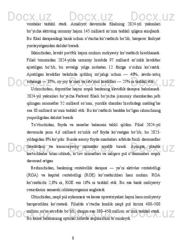 8vositalar   tashkil   etadi.   Amaliyot   davomida   filialning   2024-yil   yakunlari
bo‘yicha aktiving umumiy hajmi 145 milliard so‘mni tashkil qilgani aniqlandi.
Bu filial darajasidagi  bank uchun o‘rtacha ko‘rsatkich bo‘lib, barqaror faoliyat
yuritayotganidan dalolat beradi.
Ikkinchidan, kredit portfeli hajmi muhim moliyaviy ko‘rsatkich hisoblanadi.
Filial   tomonidan   2024-yilda   umumiy   hisobda   97   milliard   so‘mlik   kreditlar
ajratilgan   bo‘lib,   bu   avvalgi   yilga   nisbatan   12   foizga   o‘sishni   ko‘rsatdi.
Ajratilgan   kreditlar   tarkibida   qishloq   xo‘jaligi   uchun   —   40%,   savdo-sotiq
sohasiga — 35%, uy-joy ta’miri va iste’mol kreditlari — 25% ni tashkil etdi.
Uchinchidan, depozitlar hajmi orqali bankning likvidlik darajasi baholanadi.
2024-yil   yakunlari   bo‘yicha   Parkent   filiali   bo‘yicha   jismoniy   shaxslardan   jalb
qilingan   omonatlar   52   milliard   so‘mni,   yuridik   shaxslar   hisobidagi   mablag‘lar
esa 30 milliard so‘mni tashkil etdi. Bu ko‘rsatkich bankka bo‘lgan ishonchning
yuqoriligidan dalolat beradi.
To‘rtinchidan,   foyda   va   zararlar   balansini   tahlil   qildim.   Filial   2024-yil
davomida   jami   4,6   milliard   so‘mlik   sof   foyda   ko‘rsatgan   bo‘lib,   bu   2023-
yildagidan 8% ko‘pdir. Bunda asosiy foyda manbalari sifatida foizli daromadlar
(kreditdan)   va   komissiyaviy   xizmatlar   ajralib   turadi.   Ayniqsa,   plastik
kartochkalar bilan ishlash, to‘lov xizmatlari va xalqaro pul o‘tkazmalari orqali
daromad ortgan.
Beshinchidan,   bankning   rentabellik   darajasi   —   ya’ni   aktivlar   rentabelligi
(ROA)   va   kapital   rentabelligi   (ROE)   ko‘rsatkichlari   ham   muhim.   ROA
ko‘rsatkichi   2,8%   ni,   ROE   esa   16%   ni   tashkil   etdi.   Bu   esa   bank   moliyaviy
resurslarini samarali ishlatayotganini anglatadi.
Oltinchidan, naqd pul aylanmasi va kassa operatsiyalari hajmi ham moliyaviy
barqarorlikni   ko‘rsatadi.   Filialda   o‘rtacha   kunlik   naqd   pul   kirimi   400–500
million so‘m atrofida bo‘lib, chiqim esa 380–450 million so‘mni tashkil etadi.
Bu kassa balansining optimal holatda saqlanishini ta’minlaydi. 