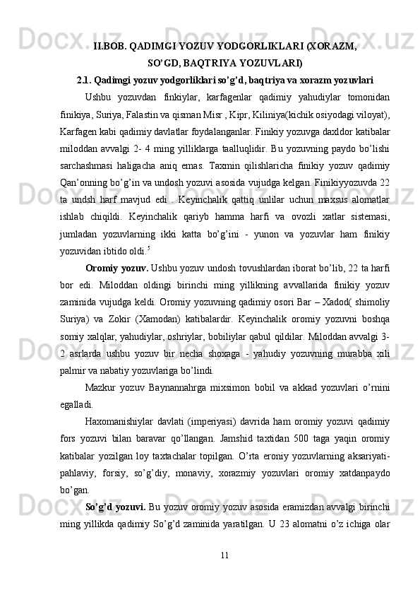II.BOB. QADIMGI YOZUV YODGORLIKLARI (XORAZM,
SO’GD, BAQTRIYA YOZUVLARI)
2.1. Qadimgi yozuv yodgorliklari so’g’d, baqtriya va xorazm yozuvlari
Ushbu   yozuvdan   finkiylar,   karfagenlar   qadimiy   yahudiylar   tomonidan
finikiya, Suriya, Falastin va qisman Misr , Kipr, Kiliniya(kichik osiyodagi viloyat),
Karfagen kabi qadimiy davlatlar foydalanganlar. Finikiy yozuvga daxldor katibalar
miloddan   avvalgi   2-   4   ming   yilliklarga   taalluqlidir.   Bu   yozuvning   paydo   bo’lishi
sarchashmasi   haligacha   aniq   emas.   Taxmin   qilishlaricha   finikiy   yozuv   qadimiy
Qan’onning bo’g’in va undosh yozuvi asosida vujudga kelgan. Finikiyyozuvda 22
ta   undsh   harf   mavjud   edi   .   Keyinchalik   qattiq   unlilar   uchun   maxsus   alomatlar
ishlab   chiqildi.   Keyinchalik   qariyb   hamma   harfi   va   ovozli   xatlar   sistemasi,
jumladan   yozuvlarning   ikki   katta   bo’g’ini   -   yunon   va   yozuvlar   ham   finikiy
yozuvidan ibtido oldi. 5
 
Oromiy yozuv.   Ushbu yozuv undosh tovushlardan iborat bo’lib, 22 ta harfi
bor   edi.   Miloddan   oldingi   birinchi   ming   yillikning   avvallarida   finikiy   yozuv
zaminida vujudga keldi. Oromiy yozuvning qadimiy osori Bar – Xadod( shimoliy
Suriya)   va   Zokir   (Xamodan)   katibalardir.   Keyinchalik   oromiy   yozuvni   boshqa
somiy xalqlar, yahudiylar, oshriylar, bobiliylar qabul qildilar. Miloddan avvalgi 3-
2   asrlarda   ushbu   yozuv   bir   necha   shoxaga   -   yahudiy   yozuvning   murabba   xili
palmir va nabatiy yozuvlariga bo’lindi. 
Mazkur   yozuv   Baynannahrga   mixsimon   bobil   va   akkad   yozuvlari   o’rnini
egalladi. 
Haxomanishiylar   davlati   (imperiyasi)   davrida   ham   oromiy   yozuvi   qadimiy
fors   yozuvi   bilan   baravar   qo’llangan.   Jamshid   taxtidan   500   taga   yaqin   oromiy
katibalar   yozilgan   loy   taxtachalar   topilgan.   O’rta   eroniy   yozuvlarning   aksariyati-
pahlaviy,   forsiy,   so’g’diy,   monaviy,   xorazmiy   yozuvlari   oromiy   xatdanpaydo
bo’gan. 
So’g’d yozuvi.   Bu yozuv oromiy yozuv asosida eramizdan avvalgi birinchi
ming yillikda qadimiy  So’g’d zaminida  yaratilgan. U  23  alomatni  o’z ichiga  olar
11 