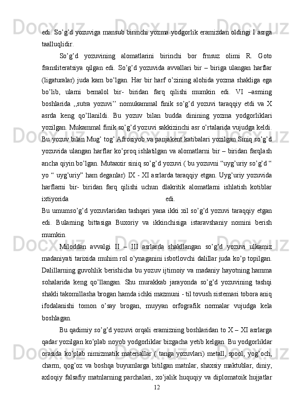 edi. So’g’d yozuviga mansub birinchi yozma yodgorlik eramizdan oldingi I asrga
taalluqlidir. 
So’g’d   yozuvining   alomatlarini   birinchi   bor   frnsuz   olimi   R.   Goto
fransliteratsiya   qilgan   edi.   So’g’d   yozuvida   avvallari   bir   –   biriga   ulangan   harflar
(ligaturalar)   juda   kam   bo’lgan.   Har   bir   harf   o’zining   alohida   yozma   shakliga   ega
bo’lib,   ularni   bemalol   bir-   biridan   farq   qilishi   mumkin   edi.   VI   –asrning
boshlarida   ,,sutra   yozuvi’’   nomukammal   finik   so’g’d   yozuvi   taraqqiy   etdi   va   X
asrda   keng   qo’llanildi.   Bu   yozuv   bilan   budda   dinining   yozma   yodgorliklari
yozilgan. Mukammal finik so’g’d yozuvi sakkizinchi asr o’rtalarida vujudga keldi.
Bu yozuv bilan Mug’ tog’ Afrosiyob va panjakent katibalari yozilgan Siniq so’g’d
yozuvida ulangan harflar ko’proq ishlatilgan va alomatlarni bir – biridan farqlash
ancha qiyin bo’lgan. Mutaaxir siniq so’g’d yozuvi ( bu yozuvni “uyg’uriy so’g’d “
yo “ uyg’uriy” ham deganlar) IX - XI asrlarda taraqqiy etgan. Uyg’uriy yozuvida
harflarni   bir-   biridan   farq   qilishi   uchun   dlakritik   alomatlarni   ishlatish   kotiblar
ixtiyorida   edi.  
Bu umumso’g’d yozuvlaridan  tashqari  yana ikki  xil  so’g’d yozuvi  taraqqiy etgan
edi.   Bularning   bittasiga   Buxoriy   va   ikkinchisiga   istaravshaniy   nomini   berish
mumkin. 
Miloddan   avvalgi   II   –   III   asrlarda   shakllangan   so’g’d   yozuvi   ulkamiz
madaniyati tarixida muhim rol o’ynaganini isbotlovchi dalillar juda ko’p topilgan.
Dalillarning guvohlik berishicha bu yozuv ijtimoiy va madaniy hayotning hamma
sohalarida   keng   qo’llangan.   Shu   murakkab   jarayonda   so’g’d   yozuvining   tashqi
shakli takomillasha brogan hamda ichki mazmuni - til tovush sistemasi tobora aniq
ifodalanishi   tomon   o’say   brogan,   muyyan   orfografik   normalar   vujudga   kela
boshlagan. 
Bu qadimiy so’g’d yozuvi orqali eramizning boshlaridan to X – XI asrlarga
qadar yozilgan ko’plab noyob yodgorliklar bizgacha yetib kelgan. Bu yodgorliklar
orasida   ko’plab   nimizmatik   materiallar   (   tanga   yozuvlari)   metall,   spool,   yog’och,
charm,   qog’oz   va   boshqa   buyumlarga   bitilgan   matnlar,   shaxsiy   maktublar,   diniy,
axloqiy falsafiy  matnlarning  parchalari,  xo’jalik  huquqiy va  diplomatoik hujjatlar
12 