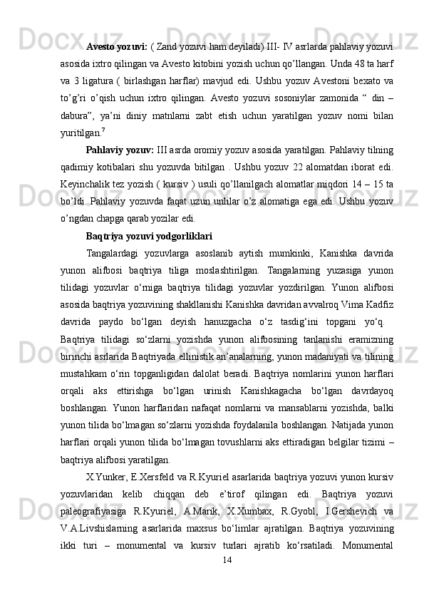 Avesto yozuvi:  ( Zand yozuvi ham deyiladi) III- IV asrlarda pahlaviy yozuvi
asosida ixtro qilingan va Avesto kitobini yozish uchun qo’llangan. Unda 48 ta harf
va   3   ligatura   (   birlashgan   harflar)   mavjud   edi.   Ushbu   yozuv   Avestoni   bexato   va
to’g’ri   o’qish   uchun   ixtro   qilingan.   Avesto   yozuvi   sosoniylar   zamonida   “   din   –
dabura”,   ya’ni   diniy   matnlarni   zabt   etish   uchun   yaratilgan   yozuv   nomi   bilan
yuritilgan. 7
 
Pahlaviy yozuv:  III asrda oromiy yozuv asosida yaratilgan. Pahlaviy tilning
qadimiy   kotibalari   shu   yozuvda   bitilgan   .   Ushbu   yozuv   22   alomatdan   iborat   edi.
Keyinchalik tez yozish ( kursiv ) usuli qo’llanilgach alomatlar miqdori 14 – 15 ta
bo’ldi.   Pahlaviy   yozuvda   faqat   uzun   unlilar   o’z   alomatiga   ega   edi.   Ushbu   yozuv
o’ngdan chapga qarab yozilar edi. 
Baqtriya   yozuvi yodgorliklari  
Tangalardagi   yozuvlarga   asoslanib   aytish   mumkinki,   Kanishka   davrida
yunon   alifbosi   baqtriya   tiliga   moslashtirilgan.   Tangalarning   yuzasiga   yunon
tilidagi   yozuvlar   o‘rniga   baqtriya   tilidagi   yozuvlar   yozdirilgan.   Yunon   alifbosi
asosida baqtriya yozuvining shakllanishi Kanishka davridan avvalroq Vima Kadfiz
davrida   paydo   bo‘lgan   deyish   hanuzgacha   o‘z   tasdig‘ini   topgani   yo‘q.  
Baqtriya   tilidagi   so‘zlarni   yozishda   yunon   alifbosining   tanlanishi   eramizning
birinchi asrlarida Baqtriyada ellinistik an’analarning, yunon madaniyati va tilining
mustahkam   o‘rin   topganligidan   dalolat   beradi.   Baqtriya   nomlarini   yunon   harflari
orqali   aks   ettirishga   bo‘lgan   urinish   Kanishkagacha   bo‘lgan   davrdayoq
boshlangan.   Yunon   harf lari dan   nafaqat   nomlarni   va   mansablarni   yozishda,   balki
yunon tilida bo‘lmagan so‘zlarni yozishda foydalanila boshlangan. Natijada yunon
harflari orqali yunon tilida bo‘lmagan tovushlarni aks ettiradigan bel gilar tizimi –
baqtriya alifbosi yaratilgan. 
X.Yunker, E.Xersfeld va R.Kyuriel asarlarida baqtriya yozuvi yunon kursiv
yozuvlaridan   kelib   chiqqan   deb   e’tirof   qilingan   edi.   Baqtriya   yozuvi
paleografiyasiga   R.Kyuriel,   A.Marik,   X.Xumbax,   R.Gyobl,   I.Gershevich   va
V.A.Livshislarning   asarlarida   maxsus   bo‘lim lar   ajratilgan.   Baqtriya   yozuvining
ikki   turi   –   monumental   va   kursiv   turlari   ajratib   ko‘rsatiladi.   Monumental
14 