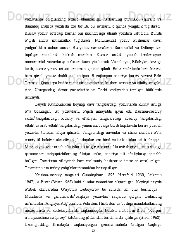 yozuvlarga   belgilarning   o‘zaro   ulanmasligi,   harflarning   burchakli   (qirrali)   va
dumaloq   shaklda   yozilishi   xos   bo‘lib,   bu   so‘zlarni   o‘qishda   yengillik   tug‘diradi.
Kursiv   yozuv   so‘zdagi   harflar   biri   ikkinchisiga   ulanib   yozilish   uslubidir.   Bun da
o‘qish   ancha   mushkullik   tug‘diradi.   Monumental   yozuv   kushon lar   davri
yodgorliklari   uchun   xosdir.   Bu   yozuv   namunalarini   Surx-ko‘tal   va   Dilberjindan
topilgan   matnlarda   ko‘rish   mumkin.   Kursiv   usulda   yozish   tendensiyasi
monumental   yozuvlarga   nisbatan   kuchayib   boradi.   Va   nihoyat,   Eftaliylar   davriga
kelib,   kursiv   yozuv   uslubi   tamoman   g‘alaba   qiladi.   Ba’zi   muhrlarda   ham   kursiv,
ham   qirrali   yozuv   shakli   qo‘llanilgan.   Rivojlangan   baqtriya   kursiv   yozuvi   Eski
Termez - Qora-tepa   budda monastir devorlarida, kushon-sosoniy va eftaliy tangala -
rida,   Uruzgandagi   devor   yozuvlarida   va   Tochi   vodiysidan   topilgan   bitik larda
uchraydi. 
Buyuk   Kushonlardan   keyingi   davr   tangalardagi   yozuvlarda   kursiv   usulga
o‘ta   boshlagan.   Bu   yozuvlarni   o‘qish   nihoyatda   qiyin   edi.   Ku shon-sosoniy
skifat 2
  tangalaridagi,   kidariy   va   eftaliylar   tangalari da gi,   soso niy   tangalaridagi
eftalit va arab-eftalit tangalaridagi yunon alif bosiga borib taqaluvchi kursiv yozuvli
yozuvlar   turlicha   talqin   qili na di.   Tangalardagi   unvonlar   va   shaxs   nomlari   o‘rta
eroniy   til   holatini   aks   ettiradi,   boshqalari   esa   hind   va   turk   tilidan   kelib   chiqqan.
Mavjud yozuv lar orqali eftaliylar tili to‘g‘risida   aniq fikr aytish qiyin, lekin shunga
qara masdan   tadqiqotchilarning   fikriga   ko‘ra,   baqtriya   tili   efta liylarga   qa rashli
bo‘lgan   Toxariston   viloyatida   ham   ma’muriy   bosh qaruv   doira sida   amal   qilgan.
Toxariston esa turkiy yobg‘ular tomo nidan boshqarilgan.
Kushon-sosoniy   tangalari   Cunningham   1893,   Herzfeld   1930,   Lu ko nin
1967), A.Bivar  (Bivar  1968) kabi olimlar  tomonidan o‘rganil gan. Keyingi  paytda
o‘zbek   olimlaridan   G‘aybulla   Boboyorov   bu   soha da   ish   olib   bormoqda.  
Muhrlarda   va   gemmalarda 3
  baqtriya   yozuvlari   saqlanib   qolgan.   Bularning
na’munalari Angliya, Afg‘oniston, Pokiston, Hindiston va boshqa mamlakatlarning
muzeylarida   va   kolleksiyalarida   saqlanmoq da.   Mazkur   matnlarni   Bivar   “Korpus
ironayazichnix nadpisey” kito bining jildlaridan birida nashr qildirgan(Bivar 1968).
Leningraddagi   Ermitajda   saqlanayotgan   gemma-muhrda   bitilgan   baqtriya
15 