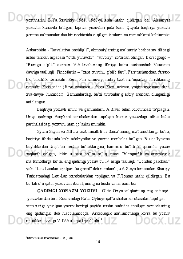 yozuvlarini   B.Ya.Staviskiy   1961,   1962-yillarda   nashr   qildirgan   edi.   Aksariyat
yozuv lar   kursivda   bitilgan,   lapidar   yozuvlari   juda   kam.   Quyida   baq triya   yozuvli
gemma na’munalaridan bir nechtasida o‘qilgan ismlarni va mansablarni keltiramiz:
Asbarobido - “kavaleriya boshlig‘i”, ahmoniylarning ma’muriy boshqaruv tilidagi
asbar tarixan aspabara “otda yuruvchi”, “suvoriy” so‘zidan olingan. Borsogoigo –
“Burzgo   o‘g‘li”   atamasi   V.A.Livshisning   fikriga   ko‘ra   kushonshoh   Varaxran
davriga taalluqli. Findofarris   –   “zabt etuvchi, g‘olib farr”. Farr tushunchasi farrax -
lik,   baxtlilik   demakdir.   Zero,   Farr   samoviy,   ilohiy   baxt   ma’nosidagi   farishtaning
nomidir. Freixoadeo (freya-xvatavea – fdtcn. Frey- azizam, yoqimtoygi nam, dr.ir.
xva-tavya-   hukmdor).   Gemmalardagi   ba’zi   unvonlar   g‘arbiy   erondan   olinganligi
aniq lan gan. 
Baqtriya   yozuvli   muhr   va   gemmalarni   A.Bivar   bilan   X.Xumbax   to‘plagan.
Unga   qadimgi   Panjikent   xarobalaridan   topilgan   kursiv   yozuvdagi   oltita   bulla
parchalaridagi yozuvni ham qo‘shish mumkin. 
Syuan Szyan va XII asr arab muallifi as-Sama’nining ma’lumot lariga ko‘ra,
baqtriya   tilida   juda   ko‘p   adabiyotlar   va   yozma   manbalar   bo‘lgan.   Bu   qo‘lyozma
boyliklardan   faqat   bir   nechta   bo‘laklargina,   ham masi   bo‘lib   50   qatorcha   yozuv
saqlanib   qolgan,   lekin   u   ham   bo‘lsa   to‘liq   emas.   Paleografik   va   arxeologik
ma’lumotlarga ko‘ra, eng qadimgi yozuv bu IV asrga taalluqli “London parchasi”
yoki “Lou-Landan topil gan fragment” deb nomlanib, u A.Steyn tomonidan Sharqiy
Turkiston dagi   Lou-Lan   xarobalaridan   topilgan   va   F.Tomas   nashr   qildirgan.   Bu
bo‘lak o‘n qator yozuvdan iborat, uning na boshi va na oxiri bor.
QADIMGI XORAZM YOZUVI   – O’rta Osiyo xalqlarining eng qadimgi  
  yozuvlaridan   biri.   Xorazmdagi   Katta   Oybuyirqal a‟   shahar   xarobasidan   topilgan 
xum   sirtiga   yozilgan   yozuv   hozirgi   paytda   ushbu   hududda   topilgan   yozuvlarning
eng   qadimgisi   deb   hisoblanmoqda.   Arxeologik   ma’lumotlarga   ko`ra   bu   yozuv
miloddan avvalgi V-IVAsrlarga tegishlidir. 3
 
3
Istoricheskoe kraevedenie. - M., 1980.
16 