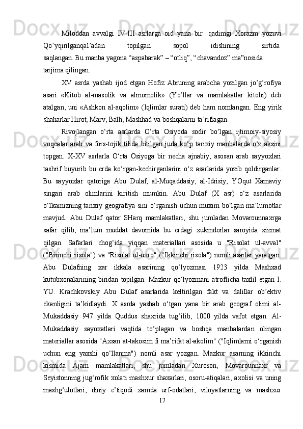 Miloddan   avvalgi   IV-III   asrlarga   oid   yana   bir     qadimgi   Xorazm   yozuvi
Qo’yqirilganqal’adan   topilgan   sopol   idishining   sirtida  
saqlangan.   Bu   manba   yagona   “aspabarak”   –   “otliq”,   “chavandoz”   ma nosida‟  
tarjima qilingan.    
XV   asrda   yashab   ijod   etgan   Hofiz   Abruning   arabcha   yozilgan   jo’g’rofiya
asari   «Kitob   al-masolik   va   almomolik»   (Yo’llar   va   mamlakatlar   kitobi)   deb
atalgan,  uni  «Ashkon   al-aqolim»  (Iqlimlar   surati)  deb   ham   nomlangan.   Eng  yirik
shaharlar Hirot, Marv, Balh, Mashhad va boshqalarni ta’riflagan. 
Rivojlangan   o‘rta   asrlarda   O‘rta   Osiyoda   sodir   bo‘lgan   ijtimoiy-siyosiy
voqealar   arab   va  fors-tojik   tilida  bitilgan   juda   ko‘p  tarixiy  manbalarda   o‘z   aksini
topgan.   X-XV   asrlarla   O‘rta   Osiyoga   bir   necha   ajnabiy,   asosan   arab   sayyoxlari
tashrif   buyurib   bu   erda   ko‘rgan-kechirganlarini   o‘z   asarlarida   yozib   qoldirganlar.
Bu   sayyoxlar   qatoriga   Abu   Dulaf,   al-Muqaddasiy,   al-Idrisiy,   YOqut   Xamaviy
singari   arab   olimlarini   kiritish   mumkin.   Abu   Dulaf   (X   asr)   o‘z   asarlarida
o‘lkamizning tarixiy geografiya sini  o‘rganish uchun muxim bo‘lgan ma’lumotlar
mavjud.   Abu   Dulaf   qator   SHarq   mamlakatlari,   shu   jumladan   Movarounnaxrga
safar   qilib,   ma’lum   muddat   davomida   bu   erdagi   xukmdorlar   saroyida   xizmat
qilgan.   Safarlari   chog‘ida   yiqqan   materiallari   asosida   u   "Risolat   ul-avval"
("Birinchi  risola")  va "Risolat  ul-uxro" ("Ikkinchi  risola")  nomli  asarlar  yaratgan.
Abu   Dulafning   xar   ikkala   asarining   qo‘lyozmasi   1923   yilda   Mashxad
kutubxonalarining   biridan   topilgan.   Mazkur   qo‘lyozmani   atroflicha   taxlil   etgan   I.
YU.   Krachkovskiy   Abu   Dulaf   asarlarida   keltirilgan   fakt   va   dalillar   ob’ektiv
ekanligini   ta’kidlaydi.   X   asrda   yashab   o‘tgan   yana   bir   arab   geograf   olimi   al-
Mukaddasiy   947   yilda   Quddus   shaxrida   tug‘ilib,   1000   yilda   vafot   etgan.   Al-
Mukaddasiy   sayoxatlari   vaqtida   to‘plagan   va   boshqa   manbalardan   olingan
materiallar asosida "Axsan at-takosim fi ma’rifat al-akolim" ("Iqlimlarni o‘rganish
uchun   eng   yaxshi   qo‘llanma")   nomli   asar   yozgan.   Mazkur   asarning   ikkinchi
kismida   Ajam   mamlakatlari,   shu   jumladan   Xuroson,   Movarounnaxr   va
Seyistonning jug‘rofik xolati mashxur shaxarlari, osoru-atiqalari, axolisi  va uning
mashg‘ulotlari,   diniy   e’tiqodi   xamda   urf-odatlari,   viloyatlarning   va   mashxur
17 