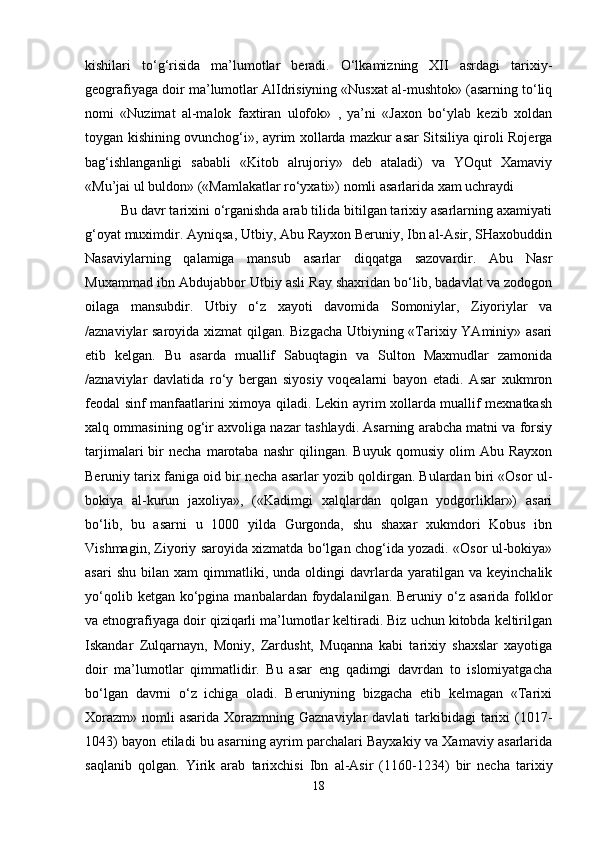 kishilari   to‘g‘risida   ma’lumotlar   beradi.   O‘lkamizning   XII   asrdagi   tarixiy-
geografiyaga doir ma’lumotlar AlIdrisiyning «Nusxat al-mushtok» (asarning to‘liq
nomi   «Nuzimat   al-malok   faxtiran   ulofok»   ,   ya’ni   «Jaxon   bo‘ylab   kezib   xoldan
toygan kishining ovunchog‘i», ayrim xollarda mazkur asar Sitsiliya qiroli Rojerga
bag‘ishlanganligi   sababli   «Kitob   alrujoriy»   deb   ataladi)   va   YOqut   Xamaviy
«Mu’jai ul buldon» («Mamlakatlar ro‘yxati») nomli asarlarida xam uchraydi 
Bu davr tarixini o‘rganishda arab tilida bitilgan tarixiy asarlarning axamiyati
g‘oyat muximdir. Ayniqsa, Utbiy, Abu Rayxon Beruniy, Ibn al-Asir, SHaxobuddin
Nasaviylarning   qalamiga   mansub   asarlar   diqqatga   sazovardir.   Abu   Nasr
Muxammad ibn Abdujabbor Utbiy asli Ray shaxridan bo‘lib, badavlat va zodogon
oilaga   mansubdir.   Utbiy   o‘z   xayoti   davomida   Somoniylar,   Ziyoriylar   va
/aznaviylar saroyida xizmat qilgan. Bizgacha Utbiyning «Tarixiy YAminiy» asari
etib   kelgan.   Bu   asarda   muallif   Sabuqtagin   va   Sulton   Maxmudlar   zamonida
/aznaviylar   davlatida   ro‘y   bergan   siyosiy   voqealarni   bayon   etadi.   Asar   xukmron
feodal sinf manfaatlarini ximoya qiladi. Lekin ayrim xollarda muallif mexnatkash
xalq ommasining og‘ir axvoliga nazar tashlaydi. Asarning arabcha matni va forsiy
tarjimalari   bir   necha   marotaba   nashr   qilingan.   Buyuk   qomusiy   olim   Abu   Rayxon
Beruniy tarix faniga oid bir necha asarlar yozib qoldirgan. Bulardan biri «Osor ul-
bokiya   al-kurun   jaxoliya»,   («Kadimgi   xalqlardan   qolgan   yodgorliklar»)   asari
bo‘lib,   bu   asarni   u   1000   yilda   Gurgonda,   shu   shaxar   xukmdori   Kobus   ibn
Vishmagin, Ziyoriy saroyida xizmatda bo‘lgan chog‘ida yozadi. «Osor ul-bokiya»
asari   shu   bilan   xam   qimmatliki,   unda  oldingi   davrlarda   yaratilgan   va   keyinchalik
yo‘qolib  ketgan ko‘pgina  manbalardan foydalanilgan.  Beruniy o‘z asarida  folklor
va etnografiyaga doir qiziqarli ma’lumotlar keltiradi. Biz uchun kitobda keltirilgan
Iskandar   Zulqarnayn,   Moniy,   Zardusht,   Muqanna   kabi   tarixiy   shaxslar   xayotiga
doir   ma’lumotlar   qimmatlidir.   Bu   asar   eng   qadimgi   davrdan   to   islomiyatgacha
bo‘lgan   davrni   o‘z   ichiga   oladi.   Beruniyning   bizgacha   etib   kelmagan   «Tarixi
Xorazm»  nomli  asarida  Xorazmning Gaznaviylar  davlati  tarkibidagi  tarixi  (1017-
1043) bayon etiladi bu asarning ayrim parchalari Bayxakiy va Xamaviy asarlarida
saqlanib   qolgan.   Yirik   arab   tarixchisi   Ibn   al-Asir   (1160-1234)   bir   necha   tarixiy
18 