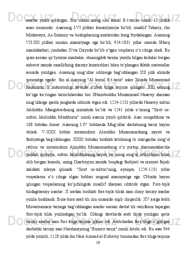 asarlar   yozib   qoldirgan.   Biz   uchun   uning   «Al   komil   fi-t-tarix»   nomli   12   jildlik
asari   muximdir.   Asarning   I-VI   jildlari   komnilyasiya   bo‘lib,   muallif   Tabariy,   ibn
Miskavayx, As-Sulamiy va boshqalarning asarlaridan keng foydalangan. Asarning
VII-XII   jildlari   muxim   axamityaga   ega   bo‘lib,   924-1031   yillar   orasida   SHarq
mamlakatlari, jumladan O‘rta Osiyoda bo‘lib o‘tgan voqelarni o‘z ichiga oladi. Bu
qism asosan qo‘lyozma manbalar, shuningdek tarixni yaxshi bilgan kishilar bergan
axborot xamda muallifning shaxsiy kuzatishlari bilan to‘plangan faktik materiallar
asosida   yozilgan.   Asarning   mug‘ullar   istilosiga   bag‘ishlangan   XII   jildi   aloxida
qimmatga   egadir.   Ibn   al-Asirning   "Al   komil   fi-t-tarix"   asari   Xivada   Muxammad
Raximxon   II   xukmronligi   davrida   o‘zbek   tiliga   tarjima   qilingan.   XIII   asrning
ko‘zga   ko‘ringan   tarixchilaridan   biri   SHaxobuddin   Muxammad   Nasaviy   shaxsan
mug‘ullarga qarshi janglarda ishtirok etgan edi. 1224-1231 yillarda Nasaviy sulton
Jaloliddin   Manguberdining   xizmatida   bo‘ldi   va   1241   yilda   o‘zining   "Sirot   us-
sulton   Jaloluddin   Menkburni"   nomli   asarini   yozib   qoldirdi.   Asar   muqaddima   va
108   bobdan   iborat.   Asarning   I-IV   boblarida   Mug‘ullar   davlatining   tarixi   bayon
etiladi.   V-XXII   boblar   xorazmshox   Alouddin   Muxammadning   xayoti   va
faoliyatiga   bag‘ishlangan.   XXIII   bobdan   boshlab   kitobning   to   oxirigacha   mug‘ul
istilosi   va   xorazmshox   Alouddin   Muxammadning   o‘z   yurtini   sharmandalarcha
tashlab   qochishi,   sulton   Jaloliddinnnng   xayoti   va   uning   mug‘ul   istilochilari   bilan
olib borgan kurashi, uning Ozarboyjon xamda Iroqdagi faoliyati va nixoyat fojiali
xalokati   xikoya   qilinadi.   "Sirot   us-sulton"ning,   ayniqsa,   1224-1231   yillar
voqealarini   o‘z   ichiga   olgan   boblari   original   axamiyatga   ega.   CHunki   bayon
qilingan   voqealarning   ko‘pchiligida   muallif   shaxsan   ishtirok   etgan.   Fors-tojik
tilidagitarixiy   asarlar.   X   asrdan   boshlab   fors-tojik   tilida   xam   ilmiy   tarixiy   asarlar
yozila boshlandi. Bora-bora arab tili ilm soxasida siqib chiqarildi. XV asrga kelib
Movarounnaxr tarixiga bag‘ishlangan asarlar asosan davlat tili vazifasini bajargan
fors-tojik   tilila   yoziladigan   bo‘ldi.   Oldingi   davrlarda   arab   tilida   yozilgan   qator
tarixiy asarlar xam fors tiliga tarjima qilinar edi. Arabchadan fors tiliga o‘girilgan
dastlabki tarixiy asar Narshaxiyning "Buxoro tarixi" nomli kitobi edi. Bu asar 944
yilda yozilib, 1128 yilda ibn Nasr Axmad al-Kuboviy tomonidan fors tiliga tarjima
19 
