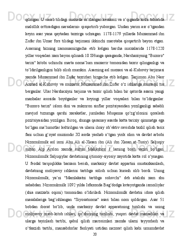qilingan. U «arab tilidagi nusxada so‘zlangan keraksiz va o‘qiganda kishi tabiatida
malollik orttiradigan narsalarni» qisqartirib yuborgan. Undan yarim asr o‘tgandan
keyin   asar   yana   qaytadan   taxrirga   uchragan.   1178-1179   yillarda   Muxammad   ibn
Zufar   ibn   Umar   fors   tilidagi   tarjimani   ikkinchi   marotaba   qisqartirib   bayon   etgan.
Asarning   bizning   zamonamizgacha   etib   kelgan   barcha   nusxalarida   1178-1220
yillar voqealari xam bayon qilinadi.10 SHunga qaraganda, Narshaxiyniig "Buxoro"
tarixi"  kitobi  uchinchi  marta  noma’lum   muxarrir  tomonidan  taxrir  qilinganligi  va
to‘ldirilganligini bilib olish mumkin. Asarning asl nusxasi va al-Kuboviy tarjimasi
xamda   Muxammad   ibn  Zufar   taxrirlari   bizgacha   etib  kelgan.   Tarjimon   Abu  Nasr
Axmad   al-Kuboviy   va   muxarrir   Muxammad   ibn   Zufar   o‘z   ishlariga   mustaqil   tus
berganlar. Ular Narshaxiyni  tarjima va taxrir qilish bilan bir  qatorda asarni  yangi
manbalar   asosida   boyitganlar   va   keyingi   yillar   voqealari   bilan   to‘ldirganlar.
"Buxoro  tarixi"   islom   dini   va  xukmron  sinflar   pozitsiyasidan   yozilganligi   sababli
mavjud   tuzumga   qarshi   xarakatlar,   jumladan   Muqanna   qo‘zg‘olonini   qoralash
pozitsiyasidan yozilgan. Biroq, shunga qaramay asarda katta tarixiy qimmatga ega
bo‘lgan ma’lumotlar keltirilgan va ularni ilmiy ob’ektiv ravishda taxlil qilish tarix
fani   uchun   g‘oyat   muximdir   XI   asrda   yashab   o‘tgan   yirik   olim   va   davlat   arbobi
Nizomulmulk   asl   ismi   Abu   Ali   al-Xasan   ibn   (Ali   ibn   Xasan   at-Tusiy)   Saljuqiy
sulton   Alp   Arslon   xamda   sulton   Malikshox   1   larning   bosh   vaziri   bo‘lgan.
Nizomulmulk Saljuqiylar davlatining ijtimoiy-siyosiy xayotida katta rol o‘ynagan.
U   feodal   tarqoqlikka   barxam   berish,   markaziy   davlat   appartini   mustaxkamlash,
davlatning   moliyaviy   ishlarini   tartibga   solish   uchun   kurash   olib   bordi.   Uning
Nizomulmulk,   ya’ni   "Mamlakatni   tartibga   soluvchi"   deb   atalishi   xam   shu
sababdan. Nizomulmulk 1092 yilda Isfaxonda Bag‘dodga ketayotganda ismoiliylar
(shia   mazxabi   oqimi)   tomonidan   o‘ldiriladi.   Nizomulmulk   davlatni   idora   qilish
masalalariga   bag‘ishlangan   "Siyosatnoma"   asari   bilan   nom   qoldirgan.   Asar   51
bobdan   iborat   bo‘lib,   unda   markaziy   davlat   apparatining   tuzilishi   va   uning
moliyaviy   xisob-kitob   ishlari,   qo‘shinning   tuzilishi,   yuqori   davlat   mansablari   va
ularga   tayinlash   tartibi,   qabul   qilish   marosimlari   xamda   ularni   tayyorlash   va
o‘tkazish   tartibi,   mansabdorlar   faoliyati   ustidan   nazorat   qilish   kabi   umumdavlat
20 