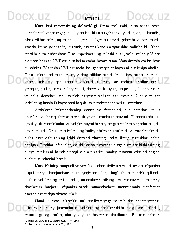 KIRISH
Kurs   ishi   mavzusining   dolzarbligi .   Sizga   ma’lumki,   o`rta   asrlar   davri
olamshumul voqealarga juda boy bolishi bilan birgalikdago`yatda qiziqarli hamdir,
Ming   yildan   oshiqroq   muddatni   qamrab   olgan   bu   davrda   jahonda   va   yurtimizda
siyosiy, ijtimoiy-iqtisodiy, madaniy hayotda keskin o`zgarishlar sodir bo`ldi. Jahon
tarixida   o`rta   asrlar   davri   Rim   imperiyasining   qulashi   bilan,   ya’ni   milodiy   V   asr
oxiridan boshlab XVII asr o`rtalariga qadar davom etgan. Vatanimizda esa bu davr
milodning IV asridan XVI asrigacha bo`lgan voqealar bayonini o`z ichiga oladi. 1
 
O`rta   asrlarda   odamlar   qanday   yashaganliklari   haqida   biz   tarixiy   manbalar   orqali
xabardormiz.   Ayniqsa,   jahon   muzeylarida   saqlanayotgan   mehnat   qurollari,   qurol
yaroqlar,   pullar,   ro`zg`or   buyumlari,   shuningdek,   uylar,   ko`priklar,   ibodatxonalar
va   qal’a   devorlari   kabi   ko`plab   ashyoviy   yodgorliklar   mavjud.   Ular   o`rta   asr
kishilaring kundalik hayot tarsi haqida ko`p malumotlar berishi mumkun 1
. 
Arxivlarda   hukmdorlarning   qonun   va   farmonlari,   sud   qarorlari,   mulk
tavsiflari   va   boshqashunga   o`xshash   yozma   manbalar   mavjud.   Yilnomalarda   esa
qaysi   yilda   mamlakatlar   va   xalqlar   xayotida   ro`y   bergan   muhim   voqealar   haqida
bayon etiladi. O`rta asr olimlarining badiiy adabiyoti asarlarida va yozishmalarida
o`sha   davr   kishilarining   ichki   dunyosi   ularning   ijodiy,   ilmiy   izlanishlari   ochib
berilgan.   Ertaklar,   afsonalar,   qo`shiqlar   va   rivoyatlar   bizga   o`rta   asr   kishilarining
dunyo   qurilishini   hamda   undagi   o`z   o`rinlarini   qanday   tasavvur   etishlari   anglab
olishimiz imkonini beradi. 
Kurs ishining maqsadi va vazifasi.  Jahon sivilizatsiyalari tarixini o'rganish
orqali   dunyo   hamjamiyati   bilan   yaqindan   aloqa   bog'lash,   hamkorlik   qilishda
boshqa   xalqlarning   urf   –   odat,   an`analarini   bilishga   va   ma'naviy   –   madaniy
rivojlanish   darajasini   o'rganish   orqali   munosabatlarni   umuminsoniy   manfaatlar
asosida o'rnatishga xizmat qiladi. 
Shuni   unutmaslik   kerakki,   turli   sivilizatsiyaga   mansub   kishilar   jamiyatdagi
ijtimoiy,   iqtisodiy   jarayonlarda,   xalqlarning   shakllanishida   o'ziga   xos   urf-odat,
an'analarga   ega   bo'lib,   ular   yuz   yillar   davomida   shakllanadi.   Bu   tushunchalar
1
 Nabiev A. Tarixiy o`lkashunoslik. — T., 1996. 
2. Istoricheskoe kraevedenie. - M., 1980.
3 