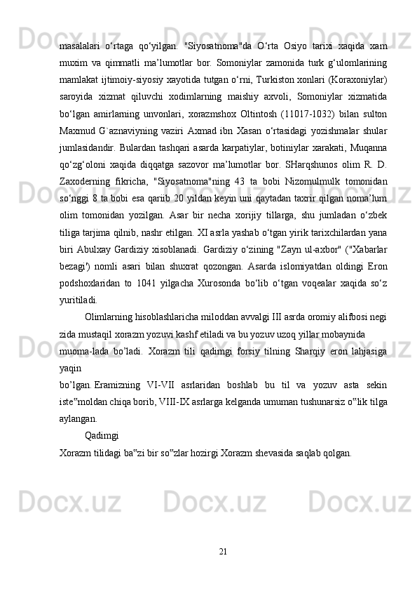 masalalari   o‘rtaga   qo‘yilgan.   "Siyosatnoma"da   O‘rta   Osiyo   tarixi   xaqida   xam
muxim   va   qimmatli   ma’lumotlar   bor.   Somoniylar   zamonida   turk   g‘ulomlarining
mamlakat ijtimoiy-siyosiy xayotida tutgan o‘rni, Turkiston xonlari (Koraxoniylar)
saroyida   xizmat   qiluvchi   xodimlarning   maishiy   axvoli,   Somoniylar   xizmatida
bo‘lgan   amirlarning   unvonlari,   xorazmshox   Oltintosh   (11017-1032)   bilan   sulton
Maxmud   G`aznaviyning   vaziri   Axmad   ibn   Xasan   o‘rtasidagi   yozishmalar   shular
jumlasidandir.   Bulardan   tashqari   asarda   karpatiylar,   botiniylar   xarakati,   Muqanna
qo‘zg‘oloni   xaqida   diqqatga   sazovor   ma’lumotlar   bor.   SHarqshunos   olim   R.   D.
Zaxoderning   fikricha,   "Siyosatnoma"ning   43   ta   bobi   Nizomulmulk   tomonidan
so‘nggi 8 ta bobi esa qariib 20 yildan keyin uni qaytadan taxrir qilgan noma’lum
olim   tomonidan   yozilgan.   Asar   bir   necha   xorijiy   tillarga,   shu   jumladan   o‘zbek
tiliga tarjima qilnib, nashr etilgan. XI asrla yashab o‘tgan yirik tarixchilardan yana
biri   Abulxay  Gardiziy   xisoblanadi.   Gardiziy  o‘zining  "Zayn   ul-axbor"  ("Xabarlar
bezagi')   nomli   asari   bilan   shuxrat   qozongan.   Asarda   islomiyatdan   oldingi   Eron
podshoxlaridan   to   1041   yilgacha   Xurosonda   bo‘lib   o‘tgan   voqealar   xaqida   so‘z
yuritiladi.
Olimlarning   hisoblashlaricha   miloddan   avvalgi   III   asrda   oromiy   alifbosi   negi
zida   mustaqil   xorazm   yozuvi   kashf   etiladi   va   bu   yozuv   uzoq   yillar   mobaynida
muoma-lada   bo’ladi.   Xorazm   tili   qadimgi   forsiy   tilning   Sharqiy   eron   lahjasiga
yaqin  
bo’lgan.   Eramizning   VI-VII   asrlaridan   boshlab   bu   til   va   yozuv   asta   sekin
iste moldan chiqa‟   borib,   VIII-IX asrlarga kelganda umuman tushunarsiz   o lik tilga	‟
aylangan. 
Qadimgi    
Xorazm   tilidagi   ba zi	
‟   bir   so zlar	‟   hozirgi   Xorazm   shevasida   saqlab   qolgan.    
21 