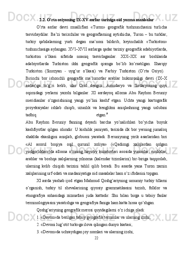 2.2. O’rta osiyoning IX-XV asrlar tarixiga oid yozma manbalar
O’rta   asrlar   davri   mualliflari   «Turon»   geografik   tushnunchasini   turlicha
tasvirlaydilar.   Ba’zi   tarixchilar   va   geograflarning   aytishicha,   Turon   –   bu   turklar,
turkiy   qabilalarning   yurti   degan   ma’noni   bildirib,   keyinchalik   «Turkiston»
tushunchasiga aylangan. XVI–XVII asrlarga qadar tarixiy geografik adabiyotlarda,
turkiston   o’lkasi   sifatida   noaniq   tasvirlaganlar.   XIX–XX   asr   boshlarida
adabiyotlarda   Turkiston   ikki   geografik   qismga   bo’lib   ko’rsatilgan.   Sharqiy
Turkiston   (Sinszyan   -   uyg’ur   o’lkasi)   va   Farbiy   Turkiston   (O’rta   Osiyo).  
Birinchi   bor   ishonchli   geografik   ma’lumotlar   arablar   hukmronligi   davri   (IX–X
asrlar)ga   to’g’ri   kelib,   ular   Orol   dengizi,   Amudaryo   va   Sirdaryoning   quyi
oqimidagi   yerlarni   yaxshi   bilganlar.   XI   asrdayoq   alloma   Abu   Rayhon   Beruniy
meridianlar   o’zgarishining   yangi   yo’lini   kashf   etgan.   Uchta   yangi   kartografik
proyeksiyalar   ishlab   chiqib,   uzunlik   va   kenglikni   aniqlashning   yangi   uslubini
tadbiq   etgan. 9
 
Abu   Rayhon   Beruniy   fanning   deyarli   barcha   yo’nalishlari   bo’yicha   buyuk
kashfiyotlar   qilgan   olimdir.   U   kishilik   jamiyati,   tarixida   ilk   bor   yerning   jumaloq
shaklda   ekanligini   aniqlab,   globusni   yaratadi.   Beruniyning   yirik   asarlaridan   biri
«Al   asorul   boqiya   oqil   qurunil   xoliya»   («Qadimgi   xalqlardan   qolgan
yodgorliklar»)da   alloma   o’zining   hayotiy   kuzatuvlari   asosida   yunonlar,   rimliklar,
arablar   va   boshqa   xalqlarning   yilnoma  (kalendar   tizimlarini)   bir-biriga   taqqoslab,
ularning   kelib   chiqish   tarixini   tahlil   qilib   beradi.   Bu   asarda   yana   Turon   zamin
xalqlarining urf-odati va madaniyatiga oid masalalar ham o’z ifodasini topgan. 
XI asrda yashab ijod etgan Mahmud Qoshg’ariyning umumiy turkiy tillarni
o’rganish,   turkiy   til   shevalarining   qiyosiy   grammatikasini   tuzish,   folklor   va
etnografiya   sohasidagi   xizmatlari   juda   kattadir.   Shu   bilan   birga   u   tabiiy   fanlar
terminologiyasini yaratishga va geografiya faniga ham katta hissa qo’shgan. 
Qoshg’ariyning geografik merosi quyidagilarni o’z ichiga oladi: 
1. «Davon»da berilgan tabiiy geografik terminlar va ularning izohi; 
2. «Devoni lug’otit turk»ga ilova qilingan dunyo kartasi; 
3. «Devon»da uchraydigan joy nomlari va ularning izohi; 
22 