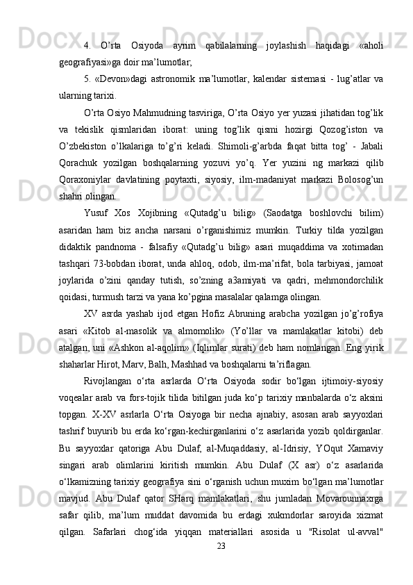 4.   O’rta   Osiyoda   ayrim   qabilalarning   joylashish   haqidagi   «aholi
geografiyasi»ga doir ma’lumotlar; 
5.   «Devon»dagi   astronomik   ma’lumotlar,   kalendar   sistemasi   -   lug’atlar   va
ularning tarixi. 
O’rta Osiyo Mahmudning tasviriga, O’rta Osiyo yer yuzasi jihatidan tog’lik
va   tekislik   qismlaridan   iborat:   uning   tog’lik   qismi   hozirgi   Qozog’iston   va
O’zbekiston   o’lkalariga   to’g’ri   keladi.   Shimoli-g’arbda   faqat   bitta   tog’   -   Jabali
Qorachuk   yozilgan   boshqalarning   yozuvi   yo’q.   Yer   yuzini   ng   markazi   qilib
Qoraxoniylar   davlatining   poytaxti,   siyosiy,   ilm-madaniyat   markazi   Bolosog’un
shahri olingan. 
Yusuf   Xos   Xojibning   «Qutadg’u   bilig»   (Saodatga   boshlovchi   bilim)
asaridan   ham   biz   ancha   narsani   o’rganishimiz   mumkin.   Turkiy   tilda   yozilgan
didaktik   pandnoma   -   falsafiy   «Qutadg’u   bilig»   asari   muqaddima   va   xotimadan
tashqari   73-bobdan   iborat,   unda   ahloq,   odob,   ilm-ma’rifat,   bola   tarbiyasi,   jamoat
joylarida   o’zini   qanday   tutish,   so’zning   a3amiyati   va   qadri,   mehmondorchilik
qoidasi, turmush tarzi va yana ko’pgina masalalar qalamga olingan. 
XV   asrda   yashab   ijod   etgan   Hofiz   Abruning   arabcha   yozilgan   jo’g’rofiya
asari   «Kitob   al-masolik   va   almomolik»   (Yo’llar   va   mamlakatlar   kitobi)   deb
atalgan,  uni  «Ashkon   al-aqolim»  (Iqlimlar   surati)  deb   ham   nomlangan.   Eng  yirik
shaharlar Hirot, Marv, Balh, Mashhad va boshqalarni ta’riflagan. 
Rivojlangan   o‘rta   asrlarda   O‘rta   Osiyoda   sodir   bo‘lgan   ijtimoiy-siyosiy
voqealar   arab   va  fors-tojik   tilida  bitilgan   juda   ko‘p  tarixiy  manbalarda   o‘z   aksini
topgan.   X-XV   asrlarla   O‘rta   Osiyoga   bir   necha   ajnabiy,   asosan   arab   sayyoxlari
tashrif   buyurib   bu   erda   ko‘rgan-kechirganlarini   o‘z   asarlarida   yozib   qoldirganlar.
Bu   sayyoxlar   qatoriga   Abu   Dulaf,   al-Muqaddasiy,   al-Idrisiy,   YOqut   Xamaviy
singari   arab   olimlarini   kiritish   mumkin.   Abu   Dulaf   (X   asr)   o‘z   asarlarida
o‘lkamizning tarixiy geografiya sini  o‘rganish uchun muxim bo‘lgan ma’lumotlar
mavjud.   Abu   Dulaf   qator   SHarq   mamlakatlari,   shu   jumladan   Movarounnaxrga
safar   qilib,   ma’lum   muddat   davomida   bu   erdagi   xukmdorlar   saroyida   xizmat
qilgan.   Safarlari   chog‘ida   yiqqan   materiallari   asosida   u   "Risolat   ul-avval"
23 