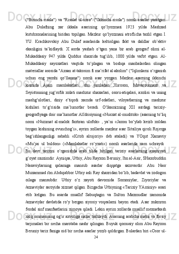 ("Birinchi  risola")  va "Risolat  ul-uxro" ("Ikkinchi  risola")  nomli  asarlar  yaratgan.
Abu   Dulafning   xar   ikkala   asarining   qo‘lyozmasi   1923   yilda   Mashxad
kutubxonalarining   biridan   topilgan.   Mazkur   qo‘lyozmani   atroflicha   taxlil   etgan   I.
YU.   Krachkovskiy   Abu   Dulaf   asarlarida   keltirilgan   fakt   va   dalillar   ob’ektiv
ekanligini   ta’kidlaydi.   X   asrda   yashab   o‘tgan   yana   bir   arab   geograf   olimi   al-
Mukaddasiy   947   yilda   Quddus   shaxrida   tug‘ilib,   1000   yilda   vafot   etgan.   Al-
Mukaddasiy   sayoxatlari   vaqtida   to‘plagan   va   boshqa   manbalardan   olingan
materiallar asosida "Axsan at-takosim fi ma’rifat al-akolim" ("Iqlimlarni o‘rganish
uchun   eng   yaxshi   qo‘llanma")   nomli   asar   yozgan.   Mazkur   asarning   ikkinchi
kismida   Ajam   mamlakatlari,   shu   jumladan   Xuroson,   Movarounnaxr   va
Seyistonning jug‘rofik xolati mashxur shaxarlari, osoru-atiqalari, axolisi  va uning
mashg‘ulotlari,   diniy   e’tiqodi   xamda   urf-odatlari,   viloyatlarning   va   mashxur
kishilari   to‘g‘risida   ma’lumotlar   beradi.   O‘lkamizning   XII   asrdagi   tarixiy-
geografiyaga doir ma’lumotlar AlIdrisiyning «Nusxat al-mushtok» (asarning to‘liq
nomi   «Nuzimat   al-malok   faxtiran   ulofok»   ,   ya’ni   «Jaxon   bo‘ylab   kezib   xoldan
toygan kishining ovunchog‘i», ayrim xollarda mazkur asar Sitsiliya qiroli Rojerga
bag‘ishlanganligi   sababli   «Kitob   alrujoriy»   deb   ataladi)   va   YOqut   Xamaviy
«Mu’jai   ul   buldon»   («Mamlakatlar   ro‘yxati»)   nomli   asarlarida   xam   uchraydi  
Bu   davr   tarixini   o‘rganishda   arab   tilida   bitilgan   tarixiy   asarlarning   axamiyati
g‘oyat muximdir. Ayniqsa, Utbiy, Abu Rayxon Beruniy, Ibn al-Asir, SHaxobuddin
Nasaviylarning   qalamiga   mansub   asarlar   diqqatga   sazovardir.   Abu   Nasr
Muxammad ibn Abdujabbor Utbiy asli Ray shaxridan bo‘lib, badavlat va zodogon
oilaga   mansubdir.   Utbiy   o‘z   xayoti   davomida   Somoniylar,   Ziyoriylar   va
/aznaviylar saroyida xizmat qilgan. Bizgacha Utbiyning «Tarixiy YAminiy» asari
etib   kelgan.   Bu   asarda   muallif   Sabuqtagin   va   Sulton   Maxmudlar   zamonida
/aznaviylar   davlatida   ro‘y   bergan   siyosiy   voqealarni   bayon   etadi.   Asar   xukmron
feodal sinf manfaatlarini ximoya qiladi. Lekin ayrim xollarda muallif mexnatkash
xalq ommasining og‘ir axvoliga nazar tashlaydi. Asarning arabcha matni va forsiy
tarjimalari   bir   necha   marotaba   nashr   qilingan.   Buyuk   qomusiy   olim   Abu   Rayxon
Beruniy tarix faniga oid bir necha asarlar yozib qoldirgan. Bulardan biri «Osor ul-
24 