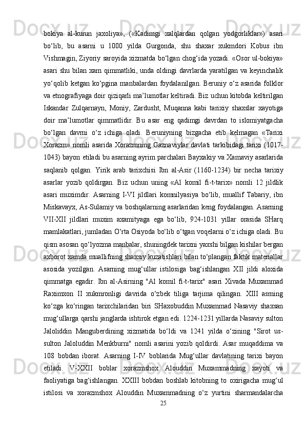 bokiya   al-kurun   jaxoliya»,   («Kadimgi   xalqlardan   qolgan   yodgorliklar»)   asari
bo‘lib,   bu   asarni   u   1000   yilda   Gurgonda,   shu   shaxar   xukmdori   Kobus   ibn
Vishmagin, Ziyoriy saroyida xizmatda bo‘lgan chog‘ida yozadi. «Osor ul-bokiya»
asari   shu   bilan   xam   qimmatliki,   unda  oldingi   davrlarda   yaratilgan   va   keyinchalik
yo‘qolib  ketgan ko‘pgina  manbalardan foydalanilgan.  Beruniy o‘z asarida  folklor
va etnografiyaga doir qiziqarli ma’lumotlar keltiradi. Biz uchun kitobda keltirilgan
Iskandar   Zulqarnayn,   Moniy,   Zardusht,   Muqanna   kabi   tarixiy   shaxslar   xayotiga
doir   ma’lumotlar   qimmatlidir.   Bu   asar   eng   qadimgi   davrdan   to   islomiyatgacha
bo‘lgan   davrni   o‘z   ichiga   oladi.   Beruniyning   bizgacha   etib   kelmagan   «Tarixi
Xorazm»  nomli  asarida  Xorazmning Gaznaviylar  davlati  tarkibidagi  tarixi  (1017-
1043) bayon etiladi bu asarning ayrim parchalari Bayxakiy va Xamaviy asarlarida
saqlanib   qolgan.   Yirik   arab   tarixchisi   Ibn   al-Asir   (1160-1234)   bir   necha   tarixiy
asarlar   yozib   qoldirgan.   Biz   uchun   uning   «Al   komil   fi-t-tarix»   nomli   12   jildlik
asari   muximdir.   Asarning   I-VI   jildlari   komnilyasiya   bo‘lib,   muallif   Tabariy,   ibn
Miskavayx, As-Sulamiy va boshqalarning asarlaridan keng foydalangan. Asarning
VII-XII   jildlari   muxim   axamityaga   ega   bo‘lib,   924-1031   yillar   orasida   SHarq
mamlakatlari, jumladan O‘rta Osiyoda bo‘lib o‘tgan voqelarni o‘z ichiga oladi. Bu
qism asosan qo‘lyozma manbalar, shuningdek tarixni yaxshi bilgan kishilar bergan
axborot xamda muallifning shaxsiy kuzatishlari bilan to‘plangan faktik materiallar
asosida   yozilgan.   Asarning   mug‘ullar   istilosiga   bag‘ishlangan   XII   jildi   aloxida
qimmatga   egadir.   Ibn   al-Asirning   "Al   komil   fi-t-tarix"   asari   Xivada   Muxammad
Raximxon   II   xukmronligi   davrida   o‘zbek   tiliga   tarjima   qilingan.   XIII   asrning
ko‘zga   ko‘ringan   tarixchilaridan   biri   SHaxobuddin   Muxammad   Nasaviy   shaxsan
mug‘ullarga qarshi janglarda ishtirok etgan edi. 1224-1231 yillarda Nasaviy sulton
Jaloliddin   Manguberdining   xizmatida   bo‘ldi   va   1241   yilda   o‘zining   "Sirot   us-
sulton   Jaloluddin   Menkburni"   nomli   asarini   yozib   qoldirdi.   Asar   muqaddima   va
108   bobdan   iborat.   Asarning   I-IV   boblarida   Mug‘ullar   davlatining   tarixi   bayon
etiladi.   V-XXII   boblar   xorazmshox   Alouddin   Muxammadning   xayoti   va
faoliyatiga   bag‘ishlangan.   XXIII   bobdan   boshlab   kitobning   to   oxirigacha   mug‘ul
istilosi   va   xorazmshox   Alouddin   Muxammadning   o‘z   yurtini   sharmandalarcha
25 