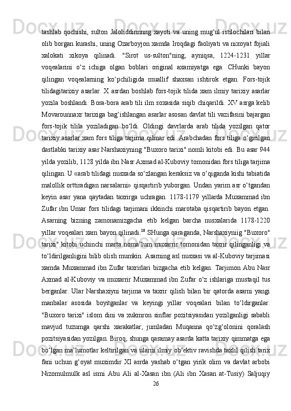 tashlab   qochishi,   sulton   Jaloliddinnnng   xayoti   va   uning   mug‘ul   istilochilari   bilan
olib borgan kurashi, uning Ozarboyjon xamda Iroqdagi faoliyati va nixoyat fojiali
xalokati   xikoya   qilinadi.   "Sirot   us-sulton"ning,   ayniqsa,   1224-1231   yillar
voqealarini   o‘z   ichiga   olgan   boblari   original   axamiyatga   ega.   CHunki   bayon
qilingan   voqealarning   ko‘pchiligida   muallif   shaxsan   ishtirok   etgan.   Fors-tojik
tilidagitarixiy   asarlar.   X   asrdan   boshlab   fors-tojik   tilida   xam   ilmiy   tarixiy   asarlar
yozila boshlandi. Bora-bora arab tili ilm soxasida siqib chiqarildi. XV asrga kelib
Movarounnaxr tarixiga bag‘ishlangan asarlar asosan davlat tili vazifasini bajargan
fors-tojik   tilila   yoziladigan   bo‘ldi.   Oldingi   davrlarda   arab   tilida   yozilgan   qator
tarixiy asarlar xam fors tiliga tarjima qilinar edi. Arabchadan fors tiliga o‘girilgan
dastlabki tarixiy asar Narshaxiyning "Buxoro tarixi" nomli kitobi edi. Bu asar 944
yilda yozilib, 1128 yilda ibn Nasr Axmad al-Kuboviy tomonidan fors tiliga tarjima
qilingan. U «arab tilidagi nusxada so‘zlangan keraksiz va o‘qiganda kishi tabiatida
malollik orttiradigan narsalarni» qisqartirib yuborgan. Undan yarim asr o‘tgandan
keyin   asar   yana   qaytadan   taxrirga   uchragan.   1178-1179   yillarda   Muxammad   ibn
Zufar   ibn   Umar   fors   tilidagi   tarjimani   ikkinchi   marotaba   qisqartirib   bayon   etgan.
Asarning   bizning   zamonamizgacha   etib   kelgan   barcha   nusxalarida   1178-1220
yillar voqealari xam bayon qilinadi. 10
  SHunga qaraganda, Narshaxiyniig "Buxoro"
tarixi"  kitobi  uchinchi  marta  noma’lum   muxarrir  tomonidan  taxrir  qilinganligi  va
to‘ldirilganligini bilib olish mumkin. Asarning asl nusxasi va al-Kuboviy tarjimasi
xamda   Muxammad   ibn  Zufar   taxrirlari   bizgacha   etib  kelgan.   Tarjimon   Abu  Nasr
Axmad   al-Kuboviy   va   muxarrir   Muxammad   ibn   Zufar   o‘z   ishlariga   mustaqil   tus
berganlar. Ular Narshaxiyni  tarjima va taxrir qilish bilan bir  qatorda asarni  yangi
manbalar   asosida   boyitganlar   va   keyingi   yillar   voqealari   bilan   to‘ldirganlar.
"Buxoro  tarixi"   islom   dini   va  xukmron  sinflar   pozitsiyasidan   yozilganligi   sababli
mavjud   tuzumga   qarshi   xarakatlar,   jumladan   Muqanna   qo‘zg‘olonini   qoralash
pozitsiyasidan yozilgan. Biroq, shunga qaramay asarda katta tarixiy qimmatga ega
bo‘lgan ma’lumotlar keltirilgan va ularni ilmiy ob’ektiv ravishda taxlil qilish tarix
fani   uchun   g‘oyat   muximdir   XI   asrda   yashab   o‘tgan   yirik   olim   va   davlat   arbobi
Nizomulmulk   asl   ismi   Abu   Ali   al-Xasan   ibn   (Ali   ibn   Xasan   at-Tusiy)   Saljuqiy
26 