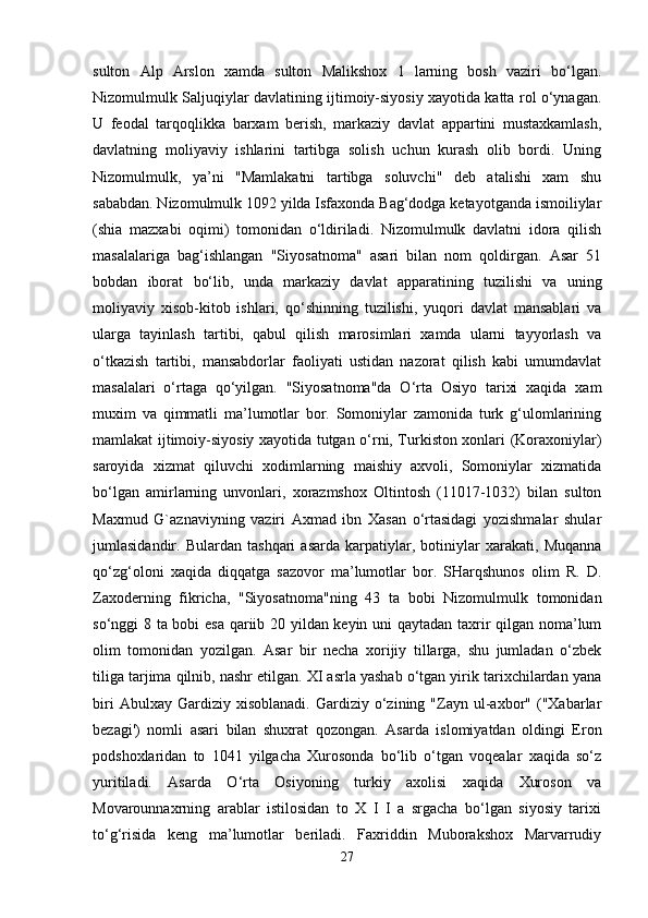 sulton   Alp   Arslon   xamda   sulton   Malikshox   1   larning   bosh   vaziri   bo‘lgan.
Nizomulmulk Saljuqiylar davlatining ijtimoiy-siyosiy xayotida katta rol o‘ynagan.
U   feodal   tarqoqlikka   barxam   berish,   markaziy   davlat   appartini   mustaxkamlash,
davlatning   moliyaviy   ishlarini   tartibga   solish   uchun   kurash   olib   bordi.   Uning
Nizomulmulk,   ya’ni   "Mamlakatni   tartibga   soluvchi"   deb   atalishi   xam   shu
sababdan. Nizomulmulk 1092 yilda Isfaxonda Bag‘dodga ketayotganda ismoiliylar
(shia   mazxabi   oqimi)   tomonidan   o‘ldiriladi.   Nizomulmulk   davlatni   idora   qilish
masalalariga   bag‘ishlangan   "Siyosatnoma"   asari   bilan   nom   qoldirgan.   Asar   51
bobdan   iborat   bo‘lib,   unda   markaziy   davlat   apparatining   tuzilishi   va   uning
moliyaviy   xisob-kitob   ishlari,   qo‘shinning   tuzilishi,   yuqori   davlat   mansablari   va
ularga   tayinlash   tartibi,   qabul   qilish   marosimlari   xamda   ularni   tayyorlash   va
o‘tkazish   tartibi,   mansabdorlar   faoliyati   ustidan   nazorat   qilish   kabi   umumdavlat
masalalari   o‘rtaga   qo‘yilgan.   "Siyosatnoma"da   O‘rta   Osiyo   tarixi   xaqida   xam
muxim   va   qimmatli   ma’lumotlar   bor.   Somoniylar   zamonida   turk   g‘ulomlarining
mamlakat ijtimoiy-siyosiy xayotida tutgan o‘rni, Turkiston xonlari (Koraxoniylar)
saroyida   xizmat   qiluvchi   xodimlarning   maishiy   axvoli,   Somoniylar   xizmatida
bo‘lgan   amirlarning   unvonlari,   xorazmshox   Oltintosh   (11017-1032)   bilan   sulton
Maxmud   G`aznaviyning   vaziri   Axmad   ibn   Xasan   o‘rtasidagi   yozishmalar   shular
jumlasidandir.   Bulardan   tashqari   asarda   karpatiylar,   botiniylar   xarakati,   Muqanna
qo‘zg‘oloni   xaqida   diqqatga   sazovor   ma’lumotlar   bor.   SHarqshunos   olim   R.   D.
Zaxoderning   fikricha,   "Siyosatnoma"ning   43   ta   bobi   Nizomulmulk   tomonidan
so‘nggi 8 ta bobi esa qariib 20 yildan keyin uni qaytadan taxrir qilgan noma’lum
olim   tomonidan   yozilgan.   Asar   bir   necha   xorijiy   tillarga,   shu   jumladan   o‘zbek
tiliga tarjima qilnib, nashr etilgan. XI asrla yashab o‘tgan yirik tarixchilardan yana
biri   Abulxay  Gardiziy   xisoblanadi.   Gardiziy  o‘zining  "Zayn   ul-axbor"  ("Xabarlar
bezagi')   nomli   asari   bilan   shuxrat   qozongan.   Asarda   islomiyatdan   oldingi   Eron
podshoxlaridan   to   1041   yilgacha   Xurosonda   bo‘lib   o‘tgan   voqealar   xaqida   so‘z
yuritiladi.   Asarda   O‘rta   Osiyoning   turkiy   axolisi   xaqida   Xuroson   va
Movarounnaxrning   arablar   istilosidan   to   X   I   I   a   srgacha   bo‘lgan   siyosiy   tarixi
to‘g‘risida   keng   ma’lumotlar   beriladi.   Faxriddin   Muborakshox   Marvarrudiy
27 