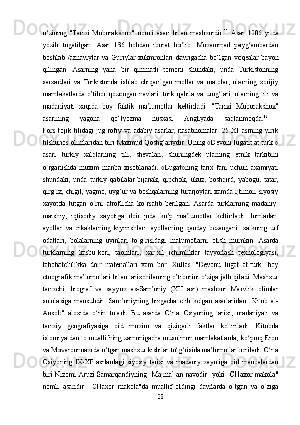 o‘zining   "Tarixi   Muborakshox"   nomli   asari   bilan   mashxurdir. 11
  Asar   1206   yilda
yozib   tugatilgan.   Asar   136   bobdan   iborat   bo‘lib,   Muxammad   payg‘ambardan
boshlab   /aznaviylar   va   Guriylar   xukmronlari   davrigacha   bo‘lgan   voqealar   bayon
qilingan.   Asarning   yana   bir   qimmatli   tomoni   shundaki,   unda   Turkistonning
sarxadlari   va   Turkistonda   ishlab   chiqarilgan   mollar   va   matolar,   ularning   xorijiy
mamlakatlarda   e’tibor   qozongan   navlari,   turk   qabila   va   urug‘lari,   ularning   tili   va
madaniyati   xaqida   boy   faktik   ma’lumotlar   keltiriladi.   "Tarixi   Muborakshox"
asarining   yagona   qo‘lyozma   nusxasi   Angliyada   saqlanmoqda. 12
 
Fors   tojik   tilidagi   jug‘rofiy   va   adabiy   asarlar,   nasabnomalar.   25   XI   asrning   yirik
tilshunos olimlaridan biri Maxmud Qoshg‘ariydir. Uning «Devoni lugatit at-turk »
asari   turkiy   xalqlarning   tili,   shevalari,   shuningdek   ularning   etnik   tarkibini
o‘rganishda   muxim   manba   xisoblanadi.   «Lugat»ning   tarix   fani   uchun   axamiyati
shundaki,   unda   turkiy   qabilalar-bijanak,   qipchok,   ukuz,   boshqird,   yabogu,   tatar,
qirg‘iz, chigil, yagmo, uyg‘ur va boshqalarning turarjoylari xamda ijtimoii-siyosiy
xayotda   tutgan   o‘rni   atroflicha   ko‘rsatib   berilgan.   Asarda   turklarning   madaniy-
maishiy,   iqtisodiy   xayotiga   doir   juda   ko‘p   ma’lumotlar   keltiriladi.   Jumladan,
ayollar   va   erkaklarning   kiyinishlari,   ayollarning   qanday   bezangani,   xalkning   urf
odatlari,   bolalarning   uyinlari   to‘g‘risidagi   malumotlarni   olish   mumkin.   Asarda
turklarning   kasbu-kori,   taomlari,   xar-xil   ichimliklar   tayyorlash   texnologiyasi,
tabobatchilikka   doir   materiallari   xam   bor.   Xullas.   "Devonu   lugat   at-turk"   boy
etnografik ma’lumotlari bilan tarixchilarning e’tiborini o‘ziga jalb qiladi. Mashxur
tarixchi,   biograf   va   sayyox   as-Sam’oniy   (XII   asr)   mashxur   Marvlik   olimlar
sulolasiga   mansubdir.   Sam’oniyning   bizgacha   etib   kelgan   asarlaridan   "Kitob   al-
Ansob"   aloxida   o‘rin   tutadi.   Bu   asarda   O‘rta   Osiyoning   tarixi,   madaniyati   va
tarixiy   geografiyasiga   oid   muxim   va   qiziqarli   faktlar   keltiriladi.   Kitobda
islomiyatdan to muallifning zamonigacha musulmon mamlakatlarda, ko‘proq Eron
va Movarounnaxrda o‘tgan mashxur kishilar to‘g‘risida ma’lumotlar beriladi. O‘rta
Osiyoning   IX-XP   asrlardagi   siyosiy   tarixi   va   madaniy   xayotiga   oid   manbalardan
biri Nizomi Aruzi Samarqandiyning "Majma’ an-navodir" yoki "CHaxor makola"
nomli   asaridir.   "CHaxor   makola"da   muallif   oldingi   davrlarda   o‘tgan   va   o‘ziga
28 