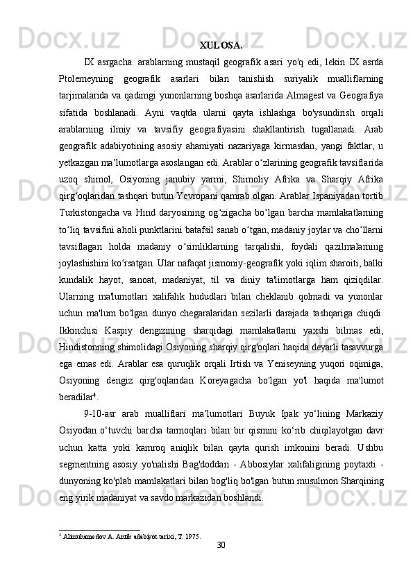 XULOSA.
IX   asrgacha.   arablarning   mustaqil   geografik   asari   yo'q   edi,   lekin   IX   asrda
Ptolemeyning   geografik   asarlari   bilan   tanishish   suriyalik   mualliflarning
tarjimalarida va qadimgi  yunonlarning boshqa asarlarida Almagest  va Geografiya
sifatida   boshlanadi.   Ayni   vaqtda   ularni   qayta   ishlashga   bo'ysundirish   orqali
arablarning   ilmiy   va   tavsifiy   geografiyasini   shakllantirish   tugallanadi.   Arab
geografik   adabiyotining   asosiy   ahamiyati   nazariyaga   kirmasdan,   yangi   faktlar,   u
yetkazgan ma’lumotlarga asoslangan edi. Arablar o zlarining geografik tavsiflaridaʻ
uzoq   shimol,   Osiyoning   janubiy   yarmi,   Shimoliy   Afrika   va   Sharqiy   Afrika
qirg oqlaridan tashqari butun Yevropani qamrab olgan. Arablar Ispaniyadan tortib	
ʻ
Turkistongacha   va   Hind   daryosining   og zigacha   bo lgan   barcha   mamlakatlarning	
ʻ ʻ
to liq tavsifini aholi punktlarini batafsil sanab o tgan, madaniy joylar va cho llarni	
ʻ ʻ ʻ
tavsiflagan   holda   madaniy   o simliklarning   tarqalishi,   foydali   qazilmalarning	
ʻ
joylashishini ko rsatgan. Ular nafaqat jismoniy-geografik yoki iqlim sharoiti, balki	
ʻ
kundalik   hayot,   sanoat,   madaniyat,   til   va   diniy   ta'limotlarga   ham   qiziqdilar.
Ularning   ma'lumotlari   xalifalik   hududlari   bilan   cheklanib   qolmadi   va   yunonlar
uchun   ma'lum   bo'lgan   dunyo   chegaralaridan   sezilarli   darajada   tashqariga   chiqdi.
Ikkinchisi   Kaspiy   dengizining   sharqidagi   mamlakatlarni   yaxshi   bilmas   edi,
Hindistonning shimolidagi Osiyoning sharqiy qirg'oqlari haqida deyarli tasavvurga
ega   emas   edi.   Arablar   esa   quruqlik   orqali   Irtish   va   Yeniseyning   yuqori   oqimiga,
Osiyoning   dengiz   qirg'oqlaridan   Koreyagacha   bo'lgan   yo'l   haqida   ma'lumot
beradilar 4
.
9-10-asr   arab   mualliflari   ma lumotlari   Buyuk   Ipak   yo‘lining   Markaziy	
ʼ
Osiyodan   o‘tuvchi   barcha   tarmoqlari   bilan   bir   qismini   ko‘rib   chiqilayotgan   davr
uchun   katta   yoki   kamroq   aniqlik   bilan   qayta   qurish   imkonini   beradi.   Ushbu
segmentning   asosiy   yo'nalishi   Bag'doddan   -   Abbosiylar   xalifaligining   poytaxti   -
dunyoning ko'plab mamlakatlari bilan bog'liq bo'lgan butun musulmon Sharqining
eng yirik madaniyat va savdo markazidan boshlandi. 
4
 Alimuhamedov A. Antik adabiyot tarixi, T. 1975.
30 