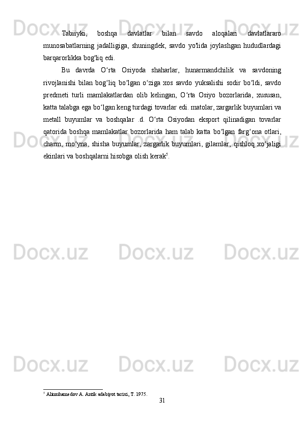 Tabiiyki,   boshqa   davlatlar   bilan   savdo   aloqalari   davlatlararo
munosabatlarning   jadalligiga,   shuningdek,   savdo   yo'lida   joylashgan   hududlardagi
barqarorlikka bog'liq edi. 
Bu   davrda   O rta   Osiyoda   shaharlar,   hunarmandchilik   va   savdoningʻ
rivojlanishi   bilan   bog liq   bo lgan   o ziga   xos   savdo   yuksalishi   sodir   bo ldi,   savdo
ʻ ʻ ʻ ʻ
predmeti   turli   mamlakatlardan   olib   kelingan,   O rta   Osiyo   bozorlarida,   xususan,	
ʻ
katta talabga ega bo lgan keng turdagi tovarlar edi. matolar, zargarlik buyumlari va	
ʻ
metall   buyumlar   va   boshqalar   .d.   O rta   Osiyodan   eksport   qilinadigan   tovarlar	
ʻ
qatorida   boshqa   mamlakatlar   bozorlarida   ham   talab   katta   bo lgan   farg ona   otlari,	
ʻ ʻ
charm,   mo yna,   shisha   buyumlar,   zargarlik   buyumlari,   gilamlar,   qishloq   xo jaligi	
ʻ ʻ
ekinlari va boshqalarni hisobga olish kerak 5
. 
5
 Alimuhamedov A. Antik adabiyot tarixi, T. 1975.
31 