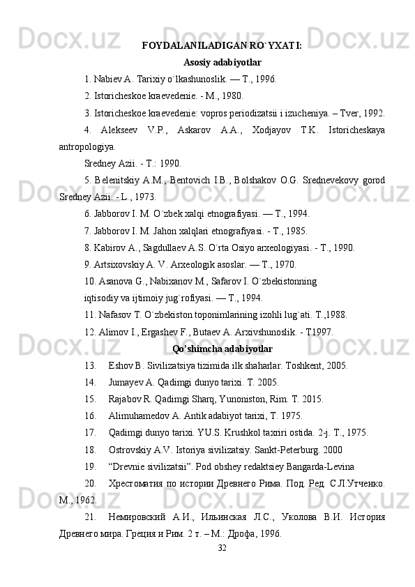 FOYDALANILADIGAN RO`YXATI:
Asosiy adabiyotlar
1. Nabiev A. Tarixiy o`lkashunoslik. — T., 1996. 
2. Istoricheskoe kraevedenie. - M., 1980. 
3. Istoricheskoe kraevedenie: vopros periodizatsii i izucheniya. – Tver, 1992.
4.   Alekseev   V.P.,   Askarov   A.A.,   Xodjayov   T.K.   Istoricheskaya
antropologiya. 
Sredney Azii. - T.: 1990. 
5.   Belenitskiy   A.M.,   Bentovich   I.B.,   Bolshakov   O.G.   Srednevekovy   gorod
Sredney Azii. - L., 1973. 
6. Jabborov I. M. O`zbek xalqi etnografiyasi. — T., 1994. 
7. Jabborov I. M. Jahon xalqlari etnografiyasi. - T., 1985. 
8. Kabirov A., Sagdullaev A.S. O`rta Osiyo arxeologiyasi. - T., 1990. 
9. Artsixovskiy A. V. Arxeologik asoslar. — T., 1970. 
10. Asanova G., Nabixanov M., Safarov I. O`zbekistonning 
iqtisodiy va ijtimoiy jug`rofiyasi. — T., 1994. 
11. Nafasov T. O`zbekiston toponimlarining izohli lug`ati. T.,1988. 
12. Alimov I., Ergashev F., Butaev A. Arxivshunoslik. - T1997. 
Qo’shimcha adabiyotlar
13. Eshov B. Sivilizatsiya tizimida ilk shaharlar. Toshkent, 2005. 
14. Jumayev A. Qadimgi dunyo tarixi. T. 2005. 
15. Rajabov R. Qadimgi Sharq, Yunoniston, Rim. T. 2015. 
16. Alimuhamedov A. Antik adabiyot tarixi, T. 1975. 
17. Qadimgi dunyo tarixi. YU.S. Krushkol taxriri ostida.  2-j. T., 1975. 
18. Ostrovskiy A.V. Istoriya sivilizatsiy. Sankt-Peterburg. 2000 
19. “Drevnie sivilizatsii”. Pod obshey redaktsiey Bangarda-Levina 
20. Хрестоматия по истории Древнего  Рима. Под. Ред. С.Л.Утченко.
М., 1962. 
21. Немировский   А.И.,   Ильинская   Л.С.,   Уколова   В.И.   История
Древнего мира. Греция и Рим. 2 т. – М.: Дрофа, 1996. 
32 
