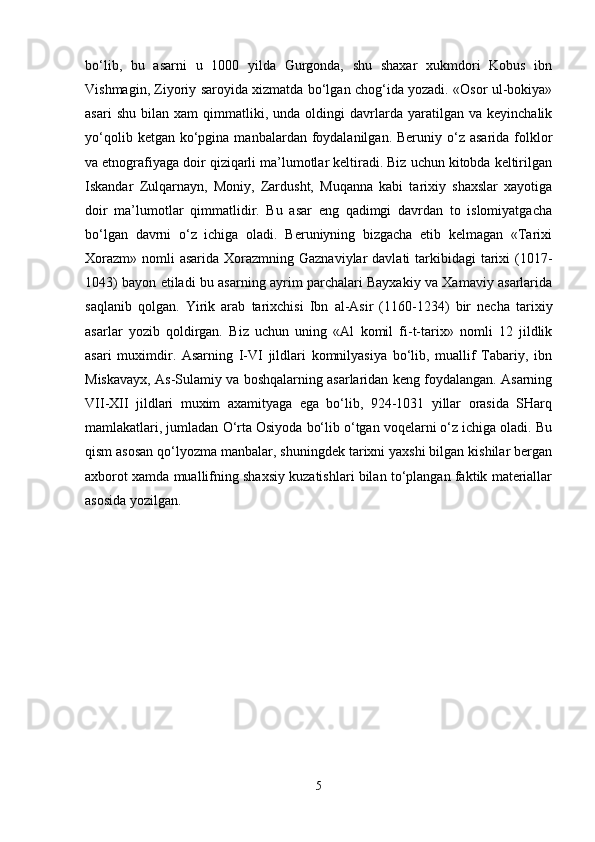 bo‘lib,   bu   asarni   u   1000   yilda   Gurgonda,   shu   shaxar   xukmdori   Kobus   ibn
Vishmagin, Ziyoriy saroyida xizmatda bo‘lgan chog‘ida yozadi. «Osor ul-bokiya»
asari   shu   bilan   xam   qimmatliki,   unda  oldingi   davrlarda   yaratilgan   va   keyinchalik
yo‘qolib  ketgan ko‘pgina  manbalardan foydalanilgan.  Beruniy o‘z asarida  folklor
va etnografiyaga doir qiziqarli ma’lumotlar keltiradi. Biz uchun kitobda keltirilgan
Iskandar   Zulqarnayn,   Moniy,   Zardusht,   Muqanna   kabi   tarixiy   shaxslar   xayotiga
doir   ma’lumotlar   qimmatlidir.   Bu   asar   eng   qadimgi   davrdan   to   islomiyatgacha
bo‘lgan   davrni   o‘z   ichiga   oladi.   Beruniyning   bizgacha   etib   kelmagan   «Tarixi
Xorazm»  nomli  asarida  Xorazmning Gaznaviylar  davlati  tarkibidagi  tarixi  (1017-
1043) bayon etiladi bu asarning ayrim parchalari Bayxakiy va Xamaviy asarlarida
saqlanib   qolgan.   Yirik   arab   tarixchisi   Ibn   al-Asir   (1160-1234)   bir   necha   tarixiy
asarlar   yozib   qoldirgan.   Biz   uchun   uning   «Al   komil   fi-t-tarix»   nomli   12   jildlik
asari   muximdir.   Asarning   I-VI   jildlari   komnilyasiya   bo‘lib,   muallif   Tabariy,   ibn
Miskavayx, As-Sulamiy va boshqalarning asarlaridan keng foydalangan. Asarning
VII-XII   jildlari   muxim   axamityaga   ega   bo‘lib,   924-1031   yillar   orasida   SHarq
mamlakatlari, jumladan O‘rta Osiyoda bo‘lib o‘tgan voqelarni o‘z ichiga oladi. Bu
qism asosan qo‘lyozma manbalar, shuningdek tarixni yaxshi bilgan kishilar bergan
axborot xamda muallifning shaxsiy kuzatishlari bilan to‘plangan faktik materiallar
asosida yozilgan. 
5 