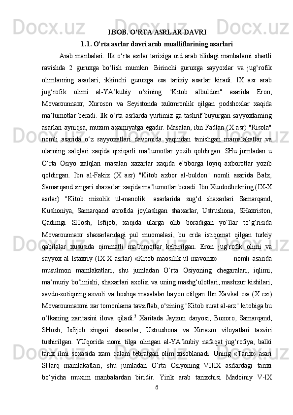 I.BOB. O’RTA ASRLAR DAVRI
1.1. O’rta asrlar davri arab mualliflarining asarlari
Arab  manbalari.   Ilk o‘rta  asrlar  tarixiga oid arab tilidagi  manbalarni  shartli
ravishda   2   guruxga   bo‘lish   mumkin.   Birinchi   guruxga   sayyoxlar   va   jug‘rofik
olimlarning   asarlari,   ikkinchi   guruxga   esa   tarixiy   asarlar   kiradi.   IX   asr   arab
jug‘rofik   olimi   al-YA’kubiy   o‘zining   "Kitob   albuldon"   asarida   Eron,
Movarounnaxr,   Xuroson   va   Seyistonda   xukmronlik   qilgan   podshoxlar   xaqida
ma’lumotlar   beradi.  Ilk  o‘rta  asrlarda   yurtimiz  ga  tashrif   buyurgan   sayyoxlarning
asarlari ayniqsa, muxim axamiyatga egadir. Masalan, ibn Fadlan (X asr) "Risola"
nomli   asarida   o‘z   sayyoxatlari   davomida   yaqindan   tanishgan   mamalakatlar   va
ularning   xalqlari   xaqida   qiziqarli   ma’lumotlar   yozib   qoldirgan.   SHu   jumladan   u
O‘rta   Osiyo   xalqlari   masalan   xazarlar   xaqida   e’tiborga   loyiq   axborotlar   yozib
qoldirgan.   Ibn   al-Fakix   (X   asr)   "Kitob   axbor   al-buldon"   nomli   asarida   Balx,
Samarqand singari shaxarlar xaqida ma’lumotlar beradi. Ibn Xurdodbekning (IX-X
asrlar)   "Kitob   misolik   ul-manolik"   asarlarida   sug‘d   shaxarlari   Samarqand,
Kushoniya,   Samarqand   atrofida   joylashgan   shaxarlar,   Ustrushona,   SHaxriston,
Qadimgi   SHosh,   Isfijob,   xaqida   ularga   olib   boradigan   yo‘llar   to‘g‘risida
Movarounnaxr   shaxarlaridagi   pul   muomalasi,   bu   erda   istiqomat   qilgan   turkiy
qabilalar   xususida   qimmatli   ma’lumotlar   keltirilgan.   Eron   jug‘rofik   olimi   va
sayyox   al-Istaxriy   (IX-X   asrlar)   «Kitob   maosilik   ul-mavorix»   ------nomli   asarida
musulmon   mamlakatlari,   shu   jumladan   O‘rta   Osiyoning   chegaralari,   iqlimi,
ma’muriy bo‘linishi, shaxarlari axolisi va uning mashg‘ulotlari, mashxur kishilari,
savdo-sotiqning axvoli va boshqa masalalar  bayon etilgan Ibn Xavkal  esa (X esr)
Movarounnaxrni xar tomonlama tavsiflab, o‘zining "Kitob surat al-arz" kitobiga bu
o‘lkaning   xaritasini   ilova   qiladi. 2
  Xaritada   Jayxun   daryosi,   Buxoro,   Samarqand,
SHosh,   Isfijob   singari   shaxarlar,   Ustrushona   va   Xorazm   viloyatlari   tasviri
tushirilgan.   YUqorida   nomi   tilga   olingan   al-YA’kubiy   nafaqat   jug‘rofiya,   balki
tarix   ilmi   soxasida   xam   qalam   tebratgan   olim   xisoblanadi.   Uning   «Tarix»   asari
SHarq   mamlakatlari,   shu   jumladan   O‘rta   Osiyoning   VIIIX   asrlardagi   tarixi
bo‘yicha   muxim   manbalardan   biridir.   Yirik   arab   tarixchisi   Madoiniy   V-IX
6 