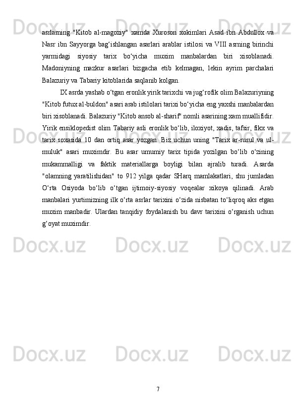 asrlarning   "Kitob   al-magoziy"   xamda   Xuroson   xokimlari   Asad   ibn   Abdullox   va
Nasr   ibn   Sayyorga   bag‘ishlangan   asarlari   arablar   istilosi   va   VIII   asrning   birinchi
yarmidagi   siyosiy   tarix   bo‘yicha   muxim   manbalardan   biri   xisoblanadi.
Madoniyning   mazkur   asarlari   bizgacha   etib   kelmagan,   lekin   ayrim   parchalari
Balazuriy va Tabariy kitoblarida saqlanib kolgan. 
IX asrda yashab o‘tgan eronlik yirik tarixchi va jug‘rofik olim Balazuriyning
"Kitob futux al-buldon" asari arab istilolari tarixi bo‘yicha eng yaxshi manbalardan
biri xisoblanadi. Balazuriy "Kitob ansob al-sharif" nomli asarining xam muallifidir.
Yirik ensiklopedist  olim Tabariy asli eronlik bo‘lib, iloxiyot, xadis, tafsir, fikx va
tarix   soxasida   10   dan   ortiq   asar   yozgan.   Biz   uchun   uning   "Tarix   ar-rusul   va   ul-
muluk"   asari   muximdir.   Bu   asar   umumiy   tarix   tipida   yozilgan   bo‘lib   o‘zining
mukammalligi   va   faktik   materiallarga   boyligi   bilan   ajralib   turadi.   Asarda
"olamning   yaratilishidan"   to   912   yilga   qadar   SHarq   mamlakatlari,   shu   jumladan
O‘rta   Osiyoda   bo‘lib   o‘tgan   ijtimoiy-siyosiy   voqealar   xikoya   qilinadi.   Arab
manbalari yurtimizning ilk o‘rta asrlar tarixini o‘zida nisbatan to‘liqroq aks etgan
muxim   manbadir.   Ulardan   tanqidiy   foydalanish   bu   davr   tarixini   o‘rganish   uchun
g‘oyat muximdir. 
7 