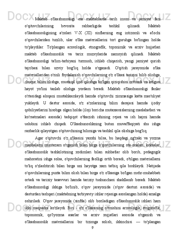 Maktab   o'lkashunosligi   esa   maktablarda   tarih   inson   va   jamiyat   fani
o'qituvchilarining   bevosita   rahbarligida   tashkil   qilinadi.   Maktab
o'lkashunosligining   a'zolari   V-X   (XI)   sinflarning   eng   intizomli   va   a'lochi
o'quvchilaridan   tuzilib,   ular   o'lka   materiallarini   tort   guruhga   bo'lingan   holda
to'playdilar.   To'plangan   arxeologik,   etnografik,   toponimik   va   arxiv   hujjatlari
maktab   o'lkashunoslik   va   tarix   muzeylarida   namoyish   qilinadi.   Maktab
o'lkashunosligi   ta'lim-tarbiyani   turmush,   ishlab   chiqarish,   yangi   jamiyat   qurish
tajribasi   bilan   uzviy   bog'liq   holda   o'rganadi.   O'qitish   jarayonida   o'lka
materiallaridan o'rinli foydalanish o'quvchilarning o'z o'lkasi tarixini bilib olishga,
chuqur bilim olishga, mustaqil ijod qilishga bo'lgan qiziqishini orttiradi va kelgusi
hayot   yo'lini   tanlab   olishga   yordam   beradi.   Maktab   o'lkashunosligi   fanlar
o'rtasidagi   aloqani   mustahkamlaydi   hamda   o'qituvchi   zimmasiga   katta   mas'uliyat
yuklaydi.   U   dastur   asosida,   o'z   a'zolarining   bilim   darajasi   hamda   ijodiy
qobiliyatlarini hisobga olgan holda (iloji boricha mutaxassislarning maslahatlari va
ko'rsatmalari   asosida)   tadqiqot   o'tkazish   ishining   rejasi   va   ish   hajmi   hamda
uslubini   ishlab   chiqadi.   O'lkashunoslikning   butun   muvaffaqiyati   shu   ishga
raxbarlik qilayotgan o'qituvchining bilimiga va tashkil qila olishiga bog'liq. 
Agar   o'qituvchi   o'z   o'lkasini   yaxshi   bilsa,   bu   haqdagi   og'zaki   va   yozma
manbalarni   muntazam   o'rganish   bilan   birga   o'quvchilarning   ota-onalari,   keksalar,
o'lkashunoslik   tashkilotining   xodimlari   bilan   suhbatlar   olib   borib,   pedagogik
mahoratini   ishga  solsa,   o'quvchilarning  faolligi   ortib  boradi,  o'tilgan  materiallarni
to'liq   o'zlashtirish   bilan   birga   uni   hayotga   xam   tatbiq   qila   boshlaydi.   Natijada
o'quvchilarning puxta bilim olish bilan birga o'z o'lkasiga bo'lgan mehr-muhabbati
ortadi   va   tarixiy   tasavvuri   hamda   tarixiy   tushunchasi   shakllanib   boradi.   Maktab
o'lkashunosligi   ikkiga   bo'linib,   o'quv   jarayonida   (o'quv   dasturi   asosida)   va
dasturdan tashqari (maktabning tarbiyaviy ishlar rejasiga asoslangan holda) amalga
oshiriladi.   O'quv   jarayonida   (sinfda)   olib   boriladigan   o'lkashunoslik   ishlari   ham
ikki   maqsadni   ko'zlaydi.   Biri   -   o'z   o'lkasining   o'tmishini   arxeologik,   etngorafik,
toponomik,   qo'lyozma   asarlar   va   arxiv   xujjatlari   asosida   o'rganish   va
o'lkashunoslik   materiallarini   bir   tizimga   solish;   ikkinchisi   —   to'plangan
9 