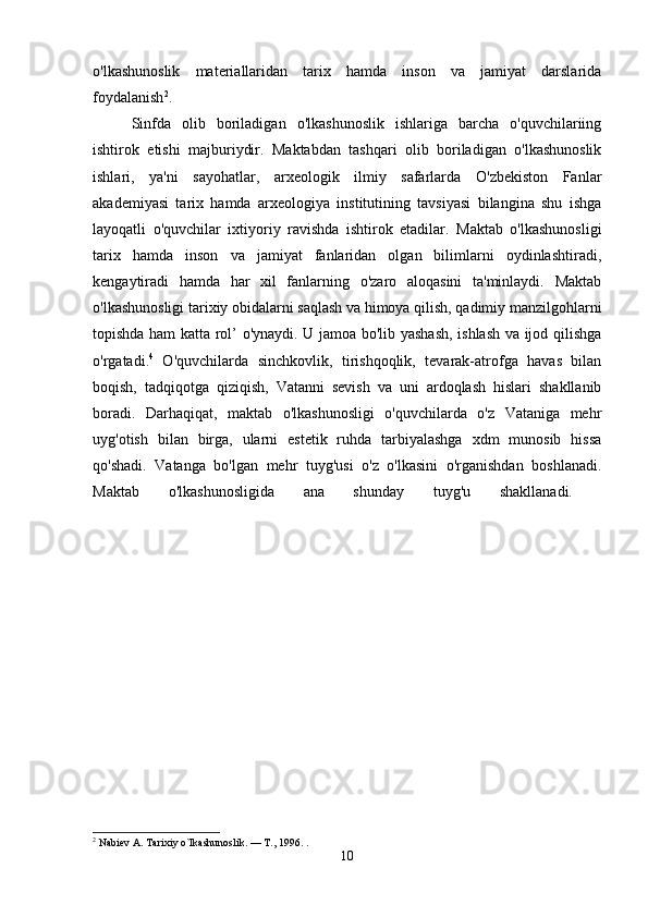 o'lkashunoslik   materiallaridan   tarix   hamda   inson   va   jamiyat   darslarida
foydalanish 2
. 
Sinfda   olib   boriladigan   o'lkashunoslik   ishlariga   barcha   o'quvchilariing
ishtirok   etishi   majburiydir.   Maktabdan   tashqari   olib   boriladigan   o'lkashunoslik
ishlari,   ya'ni   sayohatlar,   arxeologik   ilmiy   safarlarda   O'zbekiston   Fanlar
akademiyasi   tarix   hamda   arxeologiya   institutining   tavsiyasi   bilangina   shu   ishga
layoqatli   o'quvchilar   ixtiyoriy   ravishda   ishtirok   etadilar.   Maktab   o'lkashunosligi
tarix   hamda   inson   va   jamiyat   fanlaridan   olgan   bilimlarni   oydinlashtiradi,
kengaytiradi   hamda   har   xil   fanlarning   o'zaro   aloqasini   ta'minlaydi.   Maktab
o'lkashunosligi tarixiy obidalarni saqlash va himoya qilish, qadimiy manzilgohlarni
topishda ham katta rol’ o'ynaydi. U jamoa bo'lib yashash, ishlash va ijod qilishga
o'rgatadi. 4
  O'quvchilarda   sinchkovlik,   tirishqoqlik,   tevarak-atrofga   havas   bilan
boqish,   tadqiqotga   qiziqish,   Vatanni   sevish   va   uni   ardoqlash   hislari   shakllanib
boradi.   Darhaqiqat,   maktab   o'lkashunosligi   o'quvchilarda   o'z   Vataniga   mehr
uyg'otish   bilan   birga,   ularni   estetik   ruhda   tarbiyalashga   xdm   munosib   hissa
qo'shadi.   Vatanga   bo'lgan   mehr   tuyg'usi   o'z   o'lkasini   o'rganishdan   boshlanadi.
Maktab   o'lkashunosligida   ana   shunday   tuyg'u   shakllanadi.  
2
 Nabiev A. Tarixiy o`lkashunoslik. — T., 1996. .
10 