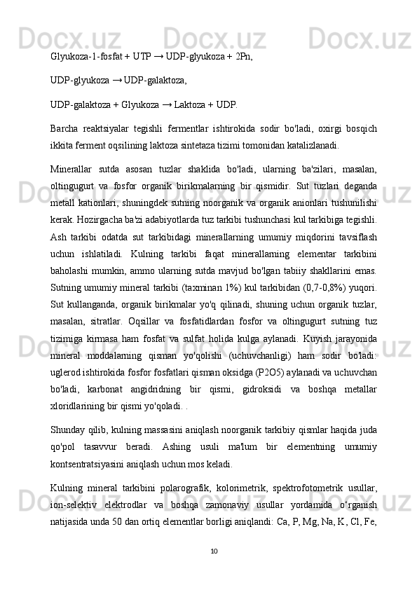 Glyukoza-1-fosfat + UTP → UDP-glyukoza + 2Pn,
UDP-glyukoza → UDP-galaktoza,
UDP-galaktoza + Glyukoza → Laktoza + UDP.
Barcha   reaktsiyalar   tegishli   fermentlar   ishtirokida   sodir   bo'ladi,   oxirgi   bosqich
ikkita ferment oqsilining laktoza sintetaza tizimi tomonidan katalizlanadi.
Minerallar   sutda   asosan   tuzlar   shaklida   bo'ladi,   ularning   ba'zilari,   masalan,
oltingugurt   va   fosfor   organik   birikmalarning   bir   qismidir.   Sut   tuzlari   deganda
metall   kationlari,   shuningdek   sutning   noorganik   va   organik   anionlari   tushunilishi
kerak. Hozirgacha ba'zi adabiyotlarda tuz tarkibi tushunchasi kul tarkibiga tegishli.
Ash   tarkibi   odatda   sut   tarkibidagi   minerallarning   umumiy   miqdorini   tavsiflash
uchun   ishlatiladi.   Kulning   tarkibi   faqat   minerallarning   elementar   tarkibini
baholashi   mumkin,  ammo   ularning   sutda   mavjud  bo'lgan   tabiiy   shakllarini   emas.
Sutning umumiy mineral tarkibi (taxminan 1%) kul tarkibidan (0,7-0,8%) yuqori.
Sut   kullanganda,   organik   birikmalar   yo'q   qilinadi,   shuning   uchun   organik   tuzlar,
masalan,   sitratlar.   Oqsillar   va   fosfatidlardan   fosfor   va   oltingugurt   sutning   tuz
tizimiga   kirmasa   ham   fosfat   va   sulfat   holida   kulga   aylanadi.   Kuyish   jarayonida
mineral   moddalarning   qisman   yo'qolishi   (uchuvchanligi)   ham   sodir   bo'ladi:
uglerod ishtirokida fosfor fosfatlari qisman oksidga (P2O5) aylanadi va uchuvchan
bo'ladi,   karbonat   angidridning   bir   qismi,   gidroksidi   va   boshqa   metallar
xloridlarining bir qismi yo'qoladi. .
Shunday qilib, kulning massasini aniqlash noorganik tarkibiy qismlar haqida juda
qo'pol   tasavvur   beradi.   Ashing   usuli   ma'lum   bir   elementning   umumiy
kontsentratsiyasini aniqlash uchun mos keladi.
Kulning   mineral   tarkibini   polarografik,   kolorimetrik,   spektrofotometrik   usullar,
ion-selektiv   elektrodlar   va   boshqa   zamonaviy   usullar   yordamida   o‘rganish
natijasida unda 50 dan ortiq elementlar borligi aniqlandi: Ca, P, Mg, Na, K, Cl, Fe,
10 