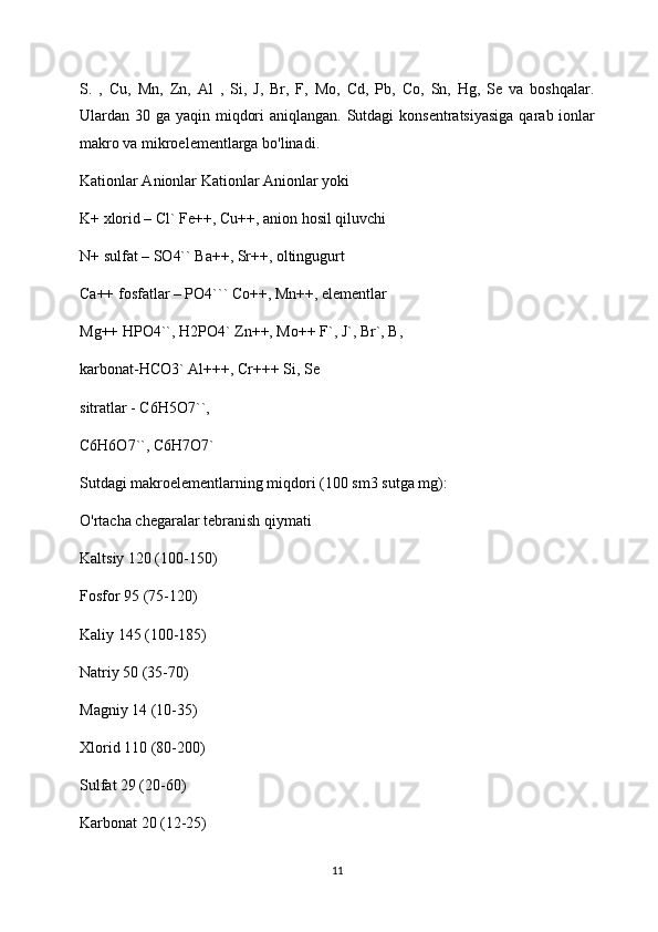 S.   ,   Cu,   Mn,   Zn,   Al   ,   Si,   J,   Br,   F,   Mo,   Cd,   Pb,   Co,   Sn,   Hg,   Se   va   boshqalar.
Ulardan 30 ga yaqin miqdori  aniqlangan. Sutdagi  konsentratsiyasiga  qarab ionlar
makro va mikroelementlarga bo'linadi.
Kationlar Anionlar Kationlar Anionlar yoki
K+ xlorid – Cl` Fe++, Cu++, anion hosil qiluvchi
N+ sulfat – SO4`` Ba++, Sr++, oltingugurt
Ca++ fosfatlar – PO4``` Co++, Mn++, elementlar
Mg++ HPO4``, H2PO4` Zn++, Mo++ F`, J`, Br`, B,
karbonat-HCO3` Al+++, Cr+++ Si, Se
sitratlar - C6H5O7``,
C6H6O7``, C6H7O7`
Sutdagi makroelementlarning miqdori (100 sm3 sutga mg):
O'rtacha chegaralar tebranish qiymati
Kaltsiy 120 (100-150)
Fosfor 95 (75-120)
Kaliy 145 (100-185)
Natriy 50 (35-70)
Magniy 14 (10-35)
Xlorid 110 (80-200)
Sulfat 29 (20-60)
Karbonat 20 (12-25)
11 