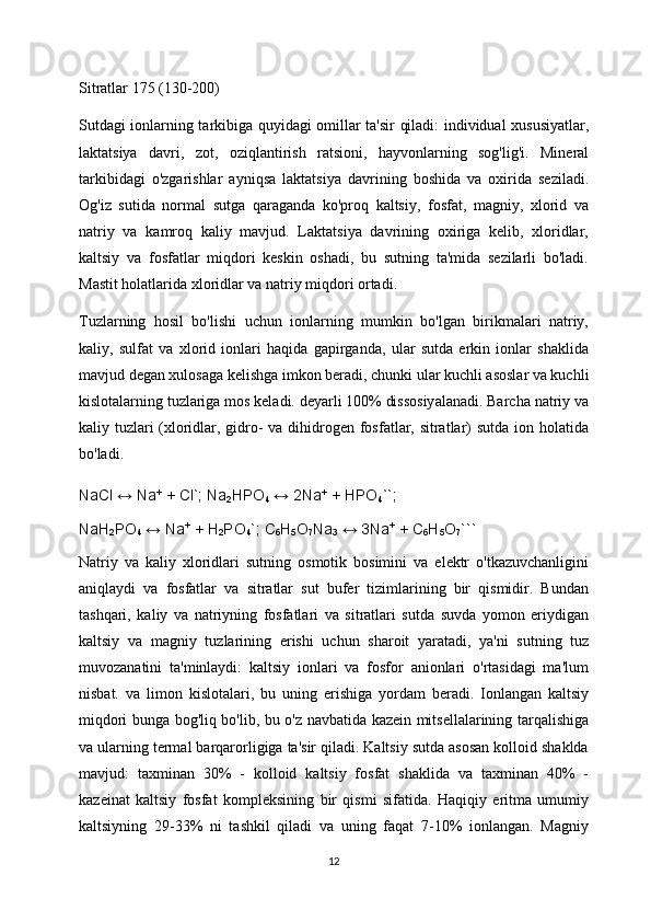 Sitratlar 175 (130-200)
Sutdagi ionlarning tarkibiga quyidagi omillar ta'sir qiladi: individual xususiyatlar,
laktatsiya   davri,   zot,   oziqlantirish   ratsioni,   hayvonlarning   sog'lig'i.   Mineral
tarkibidagi   o'zgarishlar   ayniqsa   laktatsiya   davrining   boshida   va   oxirida   seziladi.
Og'iz   sutida   normal   sutga   qaraganda   ko'proq   kaltsiy,   fosfat,   magniy,   xlorid   va
natriy   va   kamroq   kaliy   mavjud.   Laktatsiya   davrining   oxiriga   kelib,   xloridlar,
kaltsiy   va   fosfatlar   miqdori   keskin   oshadi,   bu   sutning   ta'mida   sezilarli   bo'ladi.
Mastit holatlarida xloridlar va natriy miqdori ortadi.
Tuzlarning   hosil   bo'lishi   uchun   ionlarning   mumkin   bo'lgan   birikmalari   natriy,
kaliy,   sulfat   va   xlorid   ionlari   haqida   gapirganda,   ular   sutda   erkin   ionlar   shaklida
mavjud degan xulosaga kelishga imkon beradi, chunki ular kuchli asoslar va kuchli
kislotalarning tuzlariga mos keladi. deyarli 100% dissosiyalanadi. Barcha natriy va
kaliy tuzlari  (xloridlar, gidro-  va dihidrogen fosfatlar, sitratlar) sutda ion holatida
bo'ladi.
NaCl ↔ Na +
  + Cl`; Na
2 HPO
4   ↔ 2Na +
  + HPO
4 ``;
NaH
2 PO
4   ↔ Na +
  + H
2 PO
4 `; C
6 H
5 O
7 Na
3   ↔ 3Na +
  + C
6 H
5 O
7 ```
Natriy   va   kaliy   xloridlari   sutning   osmotik   bosimini   va   elektr   o'tkazuvchanligini
aniqlaydi   va   fosfatlar   va   sitratlar   sut   bufer   tizimlarining   bir   qismidir.   Bundan
tashqari,   kaliy   va   natriyning   fosfatlari   va   sitratlari   sutda   suvda   yomon   eriydigan
kaltsiy   va   magniy   tuzlarining   erishi   uchun   sharoit   yaratadi,   ya'ni   sutning   tuz
muvozanatini   ta'minlaydi:   kaltsiy   ionlari   va   fosfor   anionlari   o'rtasidagi   ma'lum
nisbat.   va   limon   kislotalari,   bu   uning   erishiga   yordam   beradi.   Ionlangan   kaltsiy
miqdori bunga bog'liq bo'lib, bu o'z navbatida kazein mitsellalarining tarqalishiga
va ularning termal barqarorligiga ta'sir qiladi. Kaltsiy sutda asosan kolloid shaklda
mavjud:   taxminan   30%   -   kolloid   kaltsiy   fosfat   shaklida   va   taxminan   40%   -
kazeinat   kaltsiy   fosfat   kompleksining   bir   qismi   sifatida.   Haqiqiy   eritma   umumiy
kaltsiyning   29-33%   ni   tashkil   qiladi   va   uning   faqat   7-10%   ionlangan.   Magniy
12 