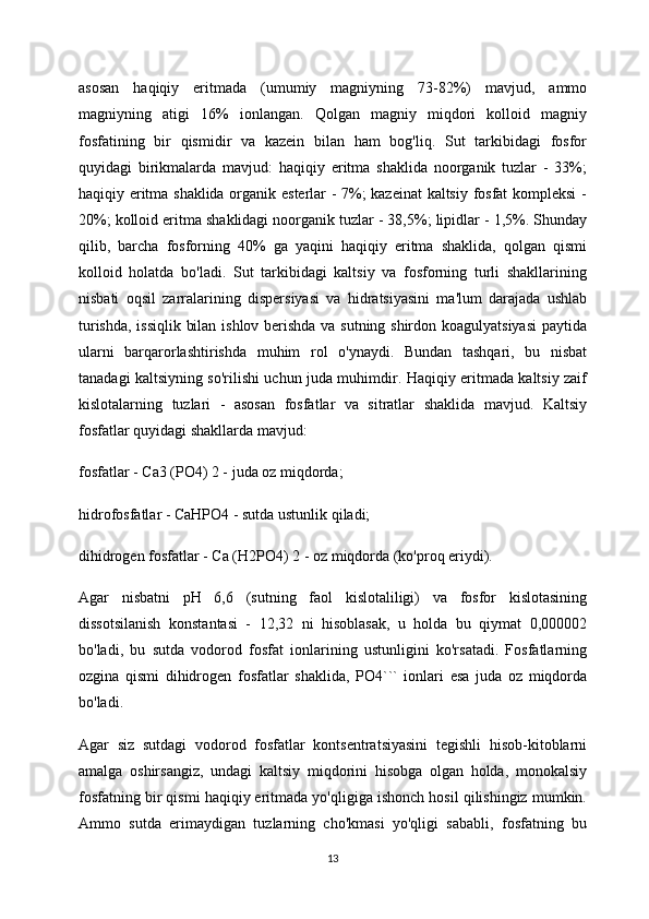 asosan   haqiqiy   eritmada   (umumiy   magniyning   73-82%)   mavjud,   ammo
magniyning   atigi   16%   ionlangan.   Qolgan   magniy   miqdori   kolloid   magniy
fosfatining   bir   qismidir   va   kazein   bilan   ham   bog'liq.   Sut   tarkibidagi   fosfor
quyidagi   birikmalarda   mavjud:   haqiqiy   eritma   shaklida   noorganik   tuzlar   -   33%;
haqiqiy eritma shaklida organik esterlar - 7%; kazeinat kaltsiy fosfat  kompleksi  -
20%; kolloid eritma shaklidagi noorganik tuzlar - 38,5%; lipidlar - 1,5%. Shunday
qilib,   barcha   fosforning   40%   ga   yaqini   haqiqiy   eritma   shaklida,   qolgan   qismi
kolloid   holatda   bo'ladi.   Sut   tarkibidagi   kaltsiy   va   fosforning   turli   shakllarining
nisbati   oqsil   zarralarining   dispersiyasi   va   hidratsiyasini   ma'lum   darajada   ushlab
turishda, issiqlik bilan ishlov berishda va sutning shirdon koagulyatsiyasi  paytida
ularni   barqarorlashtirishda   muhim   rol   o'ynaydi.   Bundan   tashqari,   bu   nisbat
tanadagi kaltsiyning so'rilishi uchun juda muhimdir. Haqiqiy eritmada kaltsiy zaif
kislotalarning   tuzlari   -   asosan   fosfatlar   va   sitratlar   shaklida   mavjud.   Kaltsiy
fosfatlar quyidagi shakllarda mavjud:
fosfatlar - Ca3 (PO4) 2 - juda oz miqdorda;
hidrofosfatlar - CaHPO4 - sutda ustunlik qiladi;
dihidrogen fosfatlar - Ca (H2PO4) 2 - oz miqdorda (ko'proq eriydi).
Agar   nisbatni   pH   6,6   (sutning   faol   kislotaliligi)   va   fosfor   kislotasining
dissotsilanish   konstantasi   -   12,32   ni   hisoblasak,   u   holda   bu   qiymat   0,000002
bo'ladi,   bu   sutda   vodorod   fosfat   ionlarining   ustunligini   ko'rsatadi.   Fosfatlarning
ozgina   qismi   dihidrogen   fosfatlar   shaklida,   PO4```   ionlari   esa   juda   oz   miqdorda
bo'ladi.
Agar   siz   sutdagi   vodorod   fosfatlar   kontsentratsiyasini   tegishli   hisob-kitoblarni
amalga   oshirsangiz,   undagi   kaltsiy   miqdorini   hisobga   olgan   holda,   monokalsiy
fosfatning bir qismi haqiqiy eritmada yo'qligiga ishonch hosil qilishingiz mumkin.
Ammo   sutda   erimaydigan   tuzlarning   cho'kmasi   yo'qligi   sababli,   fosfatning   bu
13