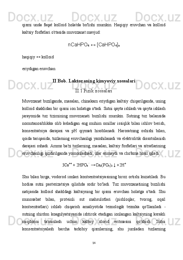 qismi   unda   faqat   kolloid   holatda   bo'lishi   mumkin.   Haqiqiy   eruvchan   va   kolloid
kaltsiy fosfatlari o'rtasida muvozanat mavjud:
nCaHPO
4   ↔ [CaHPO
4 ]
n
haqiqiy ↔ kolloid
eriydigan eruvchan
II Bob. Laktozaning kimyoviy xossalari
II.1 Fizik xossalari
Muvozanat  buzilganda, masalan, chinakam eriydigan kaltsiy chiqarilganda, uning
kolloid shaklidan bir qismi ion holatiga o'tadi. Sutni qayta ishlash va qayta ishlash
jarayonida   tuz   tizimining   muvozanati   buzilishi   mumkin.   Sutning   tuz   balansida
nomutanosiblikka   olib   keladigan   eng   muhim   omillar   issiqlik   bilan   ishlov   berish,
konsentratsiya   darajasi   va   pH   qiymati   hisoblanadi.   Haroratning   oshishi   bilan,
qoida tariqasida, tuzlarning eruvchanligi yaxshilanadi va elektrolitik dissotsilanish
darajasi oshadi. Ammo ba'zi tuzlarning, masalan, kaltsiy fosfatlari va sitratlarining
eruvchanligi qizdirilganda yomonlashadi, ular erimaydi va cho'kma hosil qiladi.
3 Са ++
  + 2 НРО
4 ``  
→  
Ca
3 (PO
4 )
2   ↓ +2H +
Shu bilan birga, vodorod ionlari kontsentratsiyasining biroz ortishi kuzatiladi. Bu
hodisa   sutni   pasterizatsiya   qilishda   sodir   bo'ladi.   Tuz   muvozanatining   buzilishi
natijasida   kolloid   shakldagi   kaltsiyning   bir   qismi   eruvchan   holatga   o'tadi.   Shu
munosabat   bilan,   proteinli   sut   mahsulotlari   (pishloqlar,   tvorog,   oqsil
kontsentratlari)   ishlab   chiqarish   amaliyotida   texnologik   texnika   qo'llaniladi   -
sutning   shirdon   koagulyatsiyasida   ishtirok   etadigan   ionlangan   kaltsiyning   kerakli
miqdorini   ta'minlash   uchun   kaltsiy   xlorid   eritmasini   qo'shish.   Sutni
konsentratsiyalash   barcha   tarkibiy   qismlarning,   shu   jumladan   tuzlarning
14 