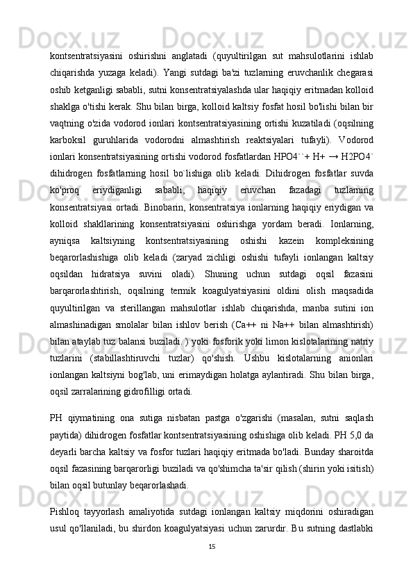 kontsentratsiyasini   oshirishni   anglatadi   (quyultirilgan   sut   mahsulotlarini   ishlab
chiqarishda   yuzaga   keladi).   Yangi   sutdagi   ba'zi   tuzlarning   eruvchanlik   chegarasi
oshib ketganligi sababli, sutni konsentratsiyalashda ular haqiqiy eritmadan kolloid
shaklga o'tishi kerak. Shu bilan birga, kolloid kaltsiy fosfat hosil bo'lishi bilan bir
vaqtning o'zida  vodorod ionlari  kontsentratsiyasining   ortishi  kuzatiladi   (oqsilning
karboksil   guruhlarida   vodorodni   almashtirish   reaktsiyalari   tufayli).   Vodorod
ionlari konsentratsiyasining ortishi vodorod fosfatlardan HPO4``+ H+ → H2PO4`
dihidrogen   fosfatlarning   hosil   bo`lishiga   olib   keladi.   Dihidrogen   fosfatlar   suvda
ko'proq   eriydiganligi   sababli,   haqiqiy   eruvchan   fazadagi   tuzlarning
konsentratsiyasi  ortadi. Binobarin, konsentratsiya ionlarning haqiqiy eriydigan va
kolloid   shakllarining   konsentratsiyasini   oshirishga   yordam   beradi.   Ionlarning,
ayniqsa   kaltsiyning   kontsentratsiyasining   oshishi   kazein   kompleksining
beqarorlashishiga   olib   keladi   (zaryad   zichligi   oshishi   tufayli   ionlangan   kaltsiy
oqsildan   hidratsiya   suvini   oladi).   Shuning   uchun   sutdagi   oqsil   fazasini
barqarorlashtirish,   oqsilning   termik   koagulyatsiyasini   oldini   olish   maqsadida
quyultirilgan   va   sterillangan   mahsulotlar   ishlab   chiqarishda,   manba   sutini   ion
almashinadigan   smolalar   bilan   ishlov   berish   (Ca++   ni   Na++   bilan   almashtirish)
bilan ataylab tuz balansi buziladi. ) yoki fosforik yoki limon kislotalarining natriy
tuzlarini   (stabillashtiruvchi   tuzlar)   qo'shish.   Ushbu   kislotalarning   anionlari
ionlangan kaltsiyni  bog'lab,  uni   erimaydigan  holatga  aylantiradi.  Shu bilan  birga,
oqsil zarralarining gidrofilligi ortadi.
PH   qiymatining   ona   sutiga   nisbatan   pastga   o'zgarishi   (masalan,   sutni   saqlash
paytida) dihidrogen fosfatlar kontsentratsiyasining oshishiga olib keladi. PH 5,0 da
deyarli barcha kaltsiy va fosfor tuzlari haqiqiy eritmada bo'ladi. Bunday sharoitda
oqsil fazasining barqarorligi buziladi va qo'shimcha ta'sir qilish (shirin yoki isitish)
bilan oqsil butunlay beqarorlashadi.
Pishloq   tayyorlash   amaliyotida   sutdagi   ionlangan   kaltsiy   miqdorini   oshiradigan
usul  qo'llaniladi, bu shirdon koagulyatsiyasi  uchun zarurdir. Bu sutning dastlabki
15 