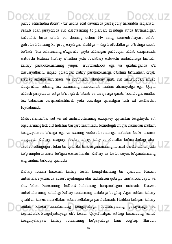 pishib etilishidan iborat - bir necha soat davomida past ijobiy haroratda saqlanadi.
Pishib   etish   jarayonida   sut   kislotasining   to‘planishi   hisobiga   sutda   titrlanadigan
kislotalik   biroz   ortadi   va   shuning   uchun   H+   ning   konsentratsiyasi   oshib,
gidrofosfatlarning   ko‘proq   eriydigan   shaklga   –   digidrofosfatlarga   o‘tishiga   sabab
bo‘ladi.   Tuz   balansining   o'zgarishi   qayta   ishlangan   pishloqlar   ishlab   chiqarishda
erituvchi   tuzlarni   (natriy   sitratlari   yoki   fosfatlar)   erituvchi   aralashmaga   kiritish,
kaltsiy   parakazeinatining   yuqori   eruvchanlikka   ega   va   qizdirilganda   o'z
xususiyatlarini   saqlab   qoladigan   natriy   parakazeinatga   o'tishini   ta'minlash   orqali
ataylab   amalga   oshiriladi.   va   sovutiladi.   Shunday   qilib,   sut   mahsulotlari   ishlab
chiqarishda   sutning   tuz   tizimining   muvozanati   muhim   ahamiyatga   ega.   Qayta
ishlash jarayonida sutga ta'sir qilish tabiati va darajasiga qarab, texnologik omillar
tuz   balansini   barqarorlashtirish   yoki   buzishga   qaratilgan   turli   xil   usullardan
foydalanadi.
Makroelementlar   sut   va   sut   mahsulotlarining   ozuqaviy   qiymatini   belgilaydi,   sut
oqsillarining kolloid holatini barqarorlashtiradi, texnologik nuqtai nazardan muhim
koagulyatsion   ta'sirga   ega   va   sutning   vodorod   ionlariga   nisbatan   bufer   ta'sirini
aniqlaydi.   Kaltsiy,   magniy,   fosfor,   natriy,   kaliy   va   xloridlar   ko'rinishidagi   xlor,
azot va oltingugurt bilan bir qatorda, tirik organizmning normal o'sishi uchun juda
ko'p miqdorda zarur bo'lgan elementlardir. Kaltsiy va fosfor suyak to'qimalarining
eng muhim tarkibiy qismidir.
Kaltsiy   ionlari   kazeinat   kaltsiy   fosfat   kompleksining   bir   qismidir.   Kazein
mitsellalari yuzasida adsorbsiyalangan ular hidratsion qobiqni mustahkamlaydi va
shu   bilan   kazeinning   kolloid   holatining   barqarorligini   oshiradi.   Kazein
mitsellalarining  kattaligi   kaltsiy   ionlarining  tarkibiga   bog'liq.  Agar   sutdan   kaltsiy
ajratilsa, kazein mitsellalari submitsellalarga parchalanadi. Haddan tashqari kaltsiy
ionlari   kazein   zarralarining   kengayishiga,   hidratsiyaning   pasayishiga   va
keyinchalik   koagulyatsiyaga   olib   keladi.   Quyultirilgan   sutdagi   kazeinning   termal
koagulyatsiyasi   kaltsiy   ionlarining   ko'payishiga   ham   bog'liq.   Shirdon
16 