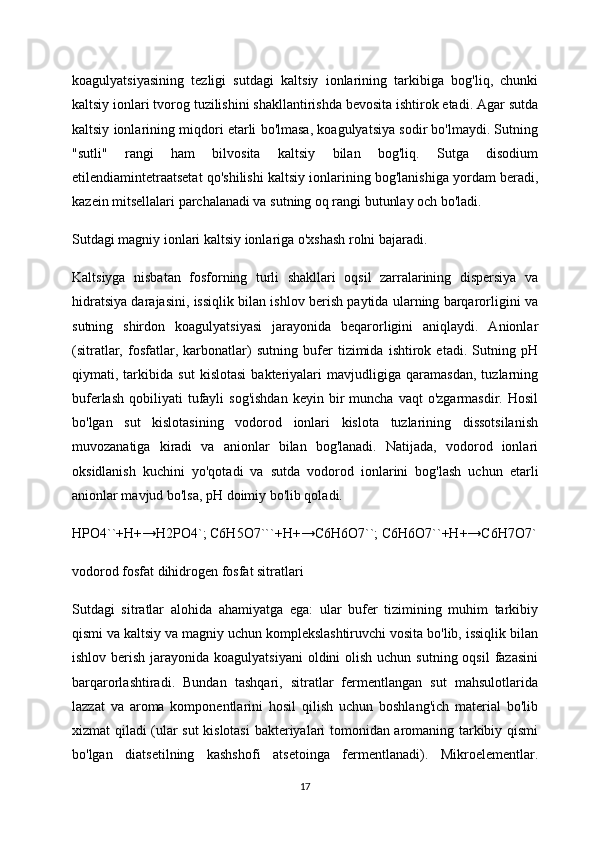 koagulyatsiyasining   tezligi   sutdagi   kaltsiy   ionlarining   tarkibiga   bog'liq,   chunki
kaltsiy ionlari tvorog tuzilishini shakllantirishda bevosita ishtirok etadi. Agar sutda
kaltsiy ionlarining miqdori etarli bo'lmasa, koagulyatsiya sodir bo'lmaydi. Sutning
"sutli"   rangi   ham   bilvosita   kaltsiy   bilan   bog'liq.   Sutga   disodium
etilendiamintetraatsetat qo'shilishi kaltsiy ionlarining bog'lanishiga yordam beradi,
kazein mitsellalari parchalanadi va sutning oq rangi butunlay och bo'ladi.
Sutdagi magniy ionlari kaltsiy ionlariga o'xshash rolni bajaradi.
Kaltsiyga   nisbatan   fosforning   turli   shakllari   oqsil   zarralarining   dispersiya   va
hidratsiya darajasini, issiqlik bilan ishlov berish paytida ularning barqarorligini va
sutning   shirdon   koagulyatsiyasi   jarayonida   beqarorligini   aniqlaydi.   Anionlar
(sitratlar,   fosfatlar,   karbonatlar)   sutning   bufer   tizimida   ishtirok   etadi.   Sutning   pH
qiymati,   tarkibida   sut   kislotasi   bakteriyalari   mavjudligiga   qaramasdan,   tuzlarning
buferlash   qobiliyati  tufayli   sog'ishdan  keyin  bir   muncha  vaqt  o'zgarmasdir.  Hosil
bo'lgan   sut   kislotasining   vodorod   ionlari   kislota   tuzlarining   dissotsilanish
muvozanatiga   kiradi   va   anionlar   bilan   bog'lanadi.   Natijada,   vodorod   ionlari
oksidlanish   kuchini   yo'qotadi   va   sutda   vodorod   ionlarini   bog'lash   uchun   etarli
anionlar mavjud bo'lsa, pH doimiy bo'lib qoladi.
HPO4``+H+→H2PO4`; C6H5O7```+H+→C6H6O7``; C6H6O7``+H+→C6H7O7`
vodorod fosfat dihidrogen fosfat sitratlari
Sutdagi   sitratlar   alohida   ahamiyatga   ega:   ular   bufer   tizimining   muhim   tarkibiy
qismi va kaltsiy va magniy uchun komplekslashtiruvchi vosita bo'lib, issiqlik bilan
ishlov berish jarayonida koagulyatsiyani  oldini  olish  uchun sutning oqsil  fazasini
barqarorlashtiradi.   Bundan   tashqari,   sitratlar   fermentlangan   sut   mahsulotlarida
lazzat   va   aroma   komponentlarini   hosil   qilish   uchun   boshlang'ich   material   bo'lib
xizmat qiladi (ular sut kislotasi  bakteriyalari tomonidan aromaning tarkibiy qismi
bo'lgan   diatsetilning   kashshofi   atsetoinga   fermentlanadi).   Mikroelementlar.
17 