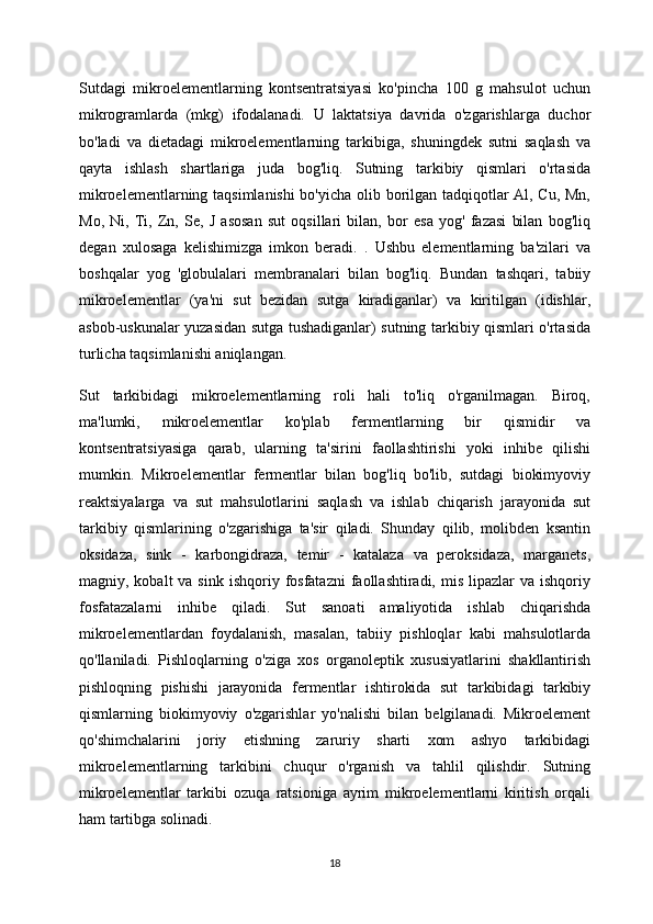 Sutdagi   mikroelementlarning   kontsentratsiyasi   ko'pincha   100   g   mahsulot   uchun
mikrogramlarda   (mkg)   ifodalanadi.   U   laktatsiya   davrida   o'zgarishlarga   duchor
bo'ladi   va   dietadagi   mikroelementlarning   tarkibiga,   shuningdek   sutni   saqlash   va
qayta   ishlash   shartlariga   juda   bog'liq.   Sutning   tarkibiy   qismlari   o'rtasida
mikroelementlarning taqsimlanishi bo'yicha olib borilgan tadqiqotlar Al, Cu, Mn,
Mo,   Ni,   Ti,   Zn,   Se,   J   asosan   sut   oqsillari   bilan,   bor   esa   yog'   fazasi   bilan   bog'liq
degan   xulosaga   kelishimizga   imkon   beradi.   .   Ushbu   elementlarning   ba'zilari   va
boshqalar   yog   'globulalari   membranalari   bilan   bog'liq.   Bundan   tashqari,   tabiiy
mikroelementlar   (ya'ni   sut   bezidan   sutga   kiradiganlar)   va   kiritilgan   (idishlar,
asbob-uskunalar yuzasidan sutga tushadiganlar) sutning tarkibiy qismlari o'rtasida
turlicha taqsimlanishi aniqlangan.
Sut   tarkibidagi   mikroelementlarning   roli   hali   to'liq   o'rganilmagan.   Biroq,
ma'lumki,   mikroelementlar   ko'plab   fermentlarning   bir   qismidir   va
kontsentratsiyasiga   qarab,   ularning   ta'sirini   faollashtirishi   yoki   inhibe   qilishi
mumkin.   Mikroelementlar   fermentlar   bilan   bog'liq   bo'lib,   sutdagi   biokimyoviy
reaktsiyalarga   va   sut   mahsulotlarini   saqlash   va   ishlab   chiqarish   jarayonida   sut
tarkibiy   qismlarining   o'zgarishiga   ta'sir   qiladi.   Shunday   qilib,   molibden   ksantin
oksidaza,   sink   -   karbongidraza,   temir   -   katalaza   va   peroksidaza,   marganets,
magniy, kobalt   va sink  ishqoriy  fosfatazni  faollashtiradi,  mis  lipazlar   va ishqoriy
fosfatazalarni   inhibe   qiladi.   Sut   sanoati   amaliyotida   ishlab   chiqarishda
mikroelementlardan   foydalanish,   masalan,   tabiiy   pishloqlar   kabi   mahsulotlarda
qo'llaniladi.   Pishloqlarning   o'ziga   xos   organoleptik   xususiyatlarini   shakllantirish
pishloqning   pishishi   jarayonida   fermentlar   ishtirokida   sut   tarkibidagi   tarkibiy
qismlarning   biokimyoviy   o'zgarishlar   yo'nalishi   bilan   belgilanadi.   Mikroelement
qo'shimchalarini   joriy   etishning   zaruriy   sharti   xom   ashyo   tarkibidagi
mikroelementlarning   tarkibini   chuqur   o'rganish   va   tahlil   qilishdir.   Sutning
mikroelementlar   tarkibi   ozuqa   ratsioniga   ayrim   mikroelementlarni   kiritish   orqali
ham tartibga solinadi. 
18 