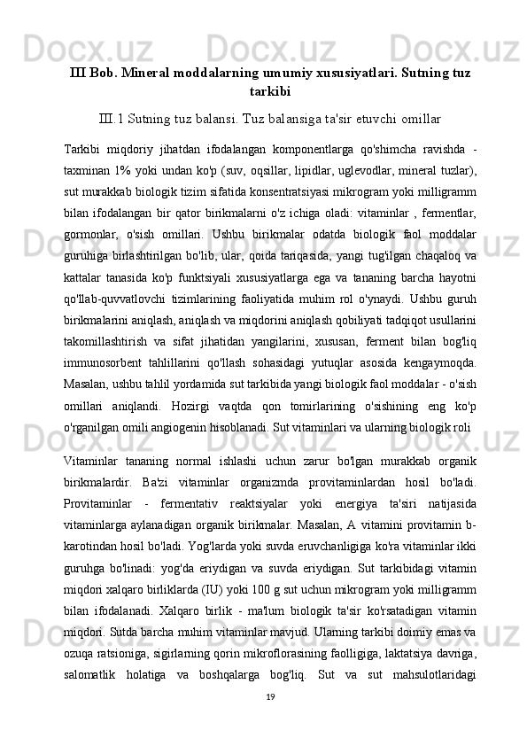 III Bob. Mineral moddalarning umumiy xususiyatlari. Sutning tuz
tarkibi
III.1 Sutning tuz balansi. Tuz balansiga ta'sir etuvchi omillar
Tarkibi   miqdoriy   jihatdan   ifodalangan   komponentlarga   qo'shimcha   ravishda   -
taxminan  1%  yoki  undan   ko'p  (suv,  oqsillar,  lipidlar,  uglevodlar,  mineral   tuzlar),
sut murakkab biologik tizim sifatida konsentratsiyasi mikrogram yoki milligramm
bilan   ifodalangan   bir   qator   birikmalarni   o'z   ichiga   oladi:   vitaminlar   ,   fermentlar,
gormonlar,   o'sish   omillari.   Ushbu   birikmalar   odatda   biologik   faol   moddalar
guruhiga   birlashtirilgan   bo'lib,   ular,   qoida   tariqasida,   yangi   tug'ilgan   chaqaloq   va
kattalar   tanasida   ko'p   funktsiyali   xususiyatlarga   ega   va   tananing   barcha   hayotni
qo'llab-quvvatlovchi   tizimlarining   faoliyatida   muhim   rol   o'ynaydi.   Ushbu   guruh
birikmalarini aniqlash, aniqlash va miqdorini aniqlash qobiliyati tadqiqot usullarini
takomillashtirish   va   sifat   jihatidan   yangilarini,   xususan,   ferment   bilan   bog'liq
immunosorbent   tahlillarini   qo'llash   sohasidagi   yutuqlar   asosida   kengaymoqda.
Masalan, ushbu tahlil yordamida sut tarkibida yangi biologik faol moddalar - o'sish
omillari   aniqlandi.   Hozirgi   vaqtda   qon   tomirlarining   o'sishining   eng   ko'p
o'rganilgan omili angiogenin hisoblanadi. Sut vitaminlari va ularning biologik roli
Vitaminlar   tananing   normal   ishlashi   uchun   zarur   bo'lgan   murakkab   organik
birikmalardir.   Ba'zi   vitaminlar   organizmda   provitaminlardan   hosil   bo'ladi.
Provitaminlar   -   fermentativ   reaktsiyalar   yoki   energiya   ta'siri   natijasida
vitaminlarga   aylanadigan   organik   birikmalar.   Masalan,   A   vitamini   provitamin   b-
karotindan hosil bo'ladi. Yog'larda yoki suvda eruvchanligiga ko'ra vitaminlar ikki
guruhga   bo'linadi:   yog'da   eriydigan   va   suvda   eriydigan.   Sut   tarkibidagi   vitamin
miqdori xalqaro birliklarda (IU) yoki 100 g sut uchun mikrogram yoki milligramm
bilan   ifodalanadi.   Xalqaro   birlik   -   ma'lum   biologik   ta'sir   ko'rsatadigan   vitamin
miqdori. Sutda barcha muhim vitaminlar mavjud. Ularning tarkibi doimiy emas va
ozuqa ratsioniga, sigirlarning qorin mikroflorasining faolligiga, laktatsiya davriga,
salomatlik   holatiga   va   boshqalarga   bog'liq.   Sut   va   sut   mahsulotlaridagi
19 